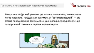 Привычка к компьютерам маскирует перемены
Коварство цифровой революции заключается в том, что ее очень
легко проспать, продолжая заниматься "автоматизацией" — эта
смена парадигмы не так заметна, как было в период появления
электронной техники и первых компьютеров.
 