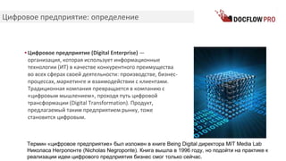 Цифровое предприятие: определение
▪ Цифровое предприятие (Digital Enterprise) —
организация, которая использует информационные
технологии (ИТ) в качестве конкурентного преимущества
во всех сферах своей деятельности: производстве, бизнес-
процессах, маркетинге и взаимодействии с клиентами.
Традиционная компания превращается в компанию с
«цифровым мышлением», проходя путь цифровой
трансформации (Digital Transformation). Продукт,
предлагаемый таким предприятием рынку, тоже
становится цифровым.
Термин «цифровое предприятие» был изложен в книге Being Digital директора MIT Media Lab
Николаса Негропонте (Nicholas Negroponte). Книга вышла в 1996 году, но подойти на практике к
реализации идеи цифрового предприятия бизнес смог только сейчас.
 
