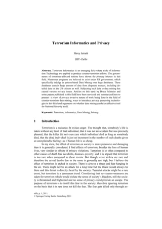 adfa, p. 1, 2011.
© Springer-Verlag Berlin Heidelberg 2011
Terrorism Informatics and Privacy
Shrey Jairath
IIIT- Delhi
Abstract. Terrorism Informatics is an emerging field where tools of Informa-
tion Technology are applied to produce counter-terrorism efforts. The govern-
ments of terrorism–affected nations have shown the primary interest in this
field. Numerous programs are believed to exist under US government, which
specifically indulge in pattern-based Data Mining over huge databases. These
databases contain huge amount of data from disparate sources, including de-
tailed data on the US citizens as well. Subjecting such data to data mining has
caused various privacy issues. Articles on this topic by Bruce Schneier and
some papers published in this field have been surveyed and summarized here to
present - a view of privacy invasive nature of work being done in the field of
counter-terrorism data mining, ways to introduce privacy preserving technolo-
gies in this field and arguments on whether data mining can be an effective tool
for National Security at all.
Keywords: Terrorism, Informatics, Data Mining, Privacy.
1 Introduction
Terrorism is a nuisance. It evokes anger. The thought that, somebody‘s life is
taken without any fault of that individual, that it was not an accident but was precisely
planned, that the killer did not even care which individual died as long as somebody
died, that the dead individual is just an increment in the number of such deaths gives
an unexplainable feeling –as if human life is so cheap.
In my view, the effect of terrorism on society is more pervasive and damaging
than it is generally considered. I find effects of terrorism, besides the loss of human
lives, very similar to effects of privacy violations. Terrorism is so often compared to
other causes of death like accidents, diseases, poverty, and it is argued that terrorism
is too rare when compared to these events. But though terror strikes are rare and
therefore the actual deaths due to the same is generally not high, but I believe the
effect of terrorism is etched in society. There is always a threat and fear hanging in
the air. There might not be an attack for a long time but the threat would always be
there and this threat is directly faced by the society. Terrorist attacks might be a rare
event, but terrorism is a permanent trend. Considering that no counter-measures are
taken for terrorism which would violate the sense of society‘s freedom, still the socie-
ty is threatened and frightened and no sense of privacy could provide an escape. The
purpose of terrorism is to instill this fear in the society; therefore ignoring terrorism
on the basis that it is rare does not kill the fear. The fear gets killed only through as-
 