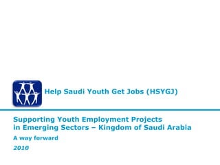 Help Saudi Youth Get Jobs (HSYGJ)



Supporting Youth Employment Projects
in Emerging Sectors – Kingdom of Saudi Arabia
A way forward
2010
 