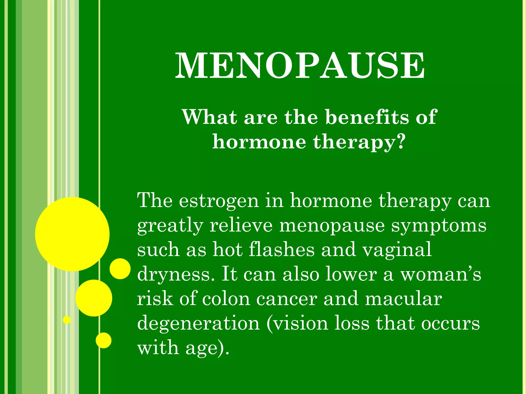 MENOPAUSE What are the benefits of hormone therapy? The estrogen in hormone therapy can greatly relieve menopause symptoms such as hot flashes and vaginal dryness. It can also lower a woman’s risk of colon cancer and macular degeneration (vision loss that occurs with age).