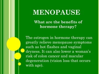 MENOPAUSE What are the benefits of hormone therapy? The estrogen in hormone therapy can greatly relieve menopause symptoms such as hot flashes and vaginal dryness. It can also lower a woman’s risk of colon cancer and macular degeneration (vision loss that occurs with age). 