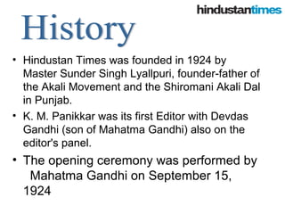 • Hindustan Times was founded in 1924 by
Master Sunder Singh Lyallpuri, founder-father of
the Akali Movement and the Shiromani Akali Dal
in Punjab.
• K. M. Panikkar was its first Editor with Devdas
Gandhi (son of Mahatma Gandhi) also on the
editor's panel.
• The opening ceremony was performed by
Mahatma Gandhi on September 15,
1924
 