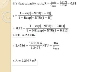 iii) Heat capacity ratio, R =
Cmin
Cmax
=
1.3475
1.6748
= 0.81
ε =
1 − exp −NTU(1 − R)
1 − Rexp − NTU(1 − R)
∴ 0.75 =
1 − exp −NTU(1 − 0.81)
1 − 0.81exp − NTU(1 − 0.81)
∴ NTU = 2.4736
∴ 2.4736 =
1450 × A
1.3475
NTU =
UA
Cmin
∴ A = 2.2987 m2
 