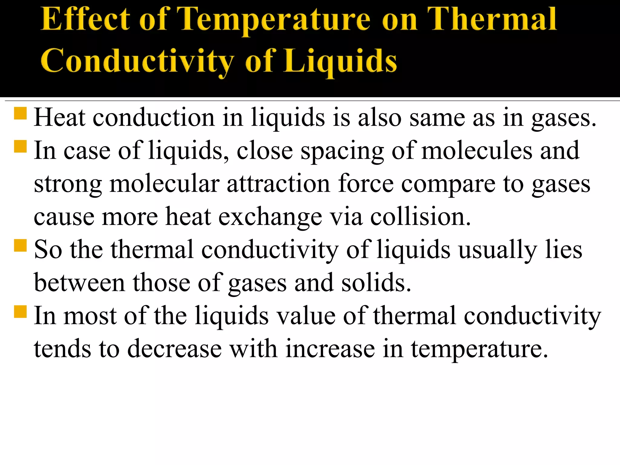  Heat conduction in liquids is also same as in gases.
 In case of liquids, close spacing of molecules and
strong molecular attraction force compare to gases
cause more heat exchange via collision.
 So the thermal conductivity of liquids usually lies
between those of gases and solids.
 In most of the liquids value of thermal conductivity
tends to decrease with increase in temperature.
 