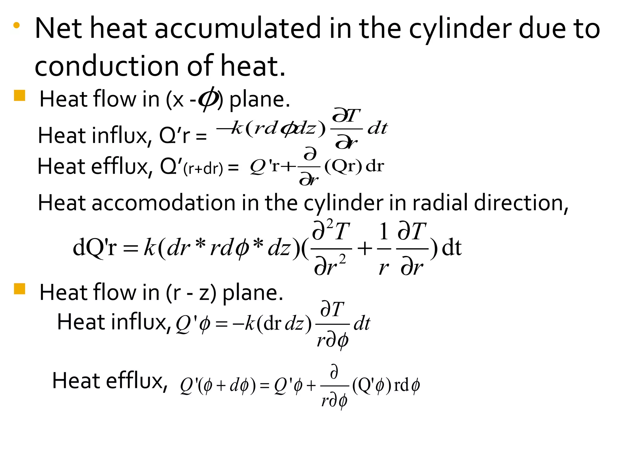 • Net heat accumulated in the cylinder due to
conduction of heat.
 Heat flow in (x - ) plane.
Heat influx, Q’r =
Heat efflux, Q’(r+dr) =
Heat accomodation in the cylinder in radial direction,
 Heat flow in (r - z) plane.
Heat influx,
Heat efflux,
φ
'r (Qr)drQ
r
∂
+
∂
' (dr )
T
Q k dz dt
r
φ
φ
∂
= −
∂
'( ) ' (Q' )rdQ d Q
r
φ φ φ φ φ
φ
∂
+ = +
∂
2
2
1
dQ'r ( * * )( )dt
T T
k dr rd dz
r r r
φ
∂ ∂
= +
∂ ∂
( )
T
k rd dz dt
r
φ
∂
−
∂
 
