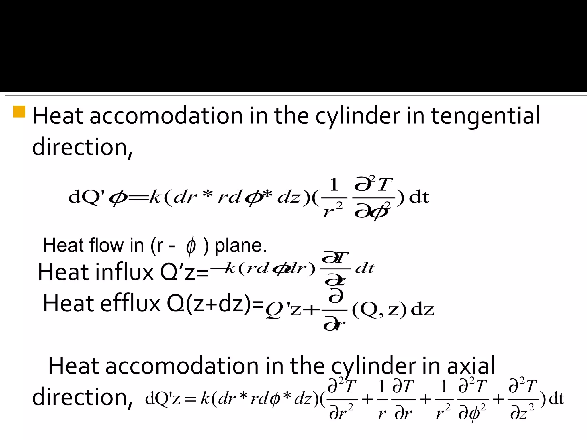  Heat accomodation in the cylinder in tengential
direction,
Heat influx Q’z=
Heat efflux Q(z+dz)=
Heat accomodation in the cylinder in axial
direction,
2
2 2
1
dQ' ( * * )( ) dt
T
k dr rd dz
r
φ φ
φ
∂
=
∂
Heat flow in (r - ) plane.φ
( )
T
k rd dr dt
z
φ
∂
−
∂
'z (Q, z) dzQ
r
∂
+
∂
2 2 2
2 2 2 2
1 1
dQ'z ( * * )( )dt
T T T T
k dr rd dz
r r r r z
φ
φ
∂ ∂ ∂ ∂
= + + +
∂ ∂ ∂ ∂
 
