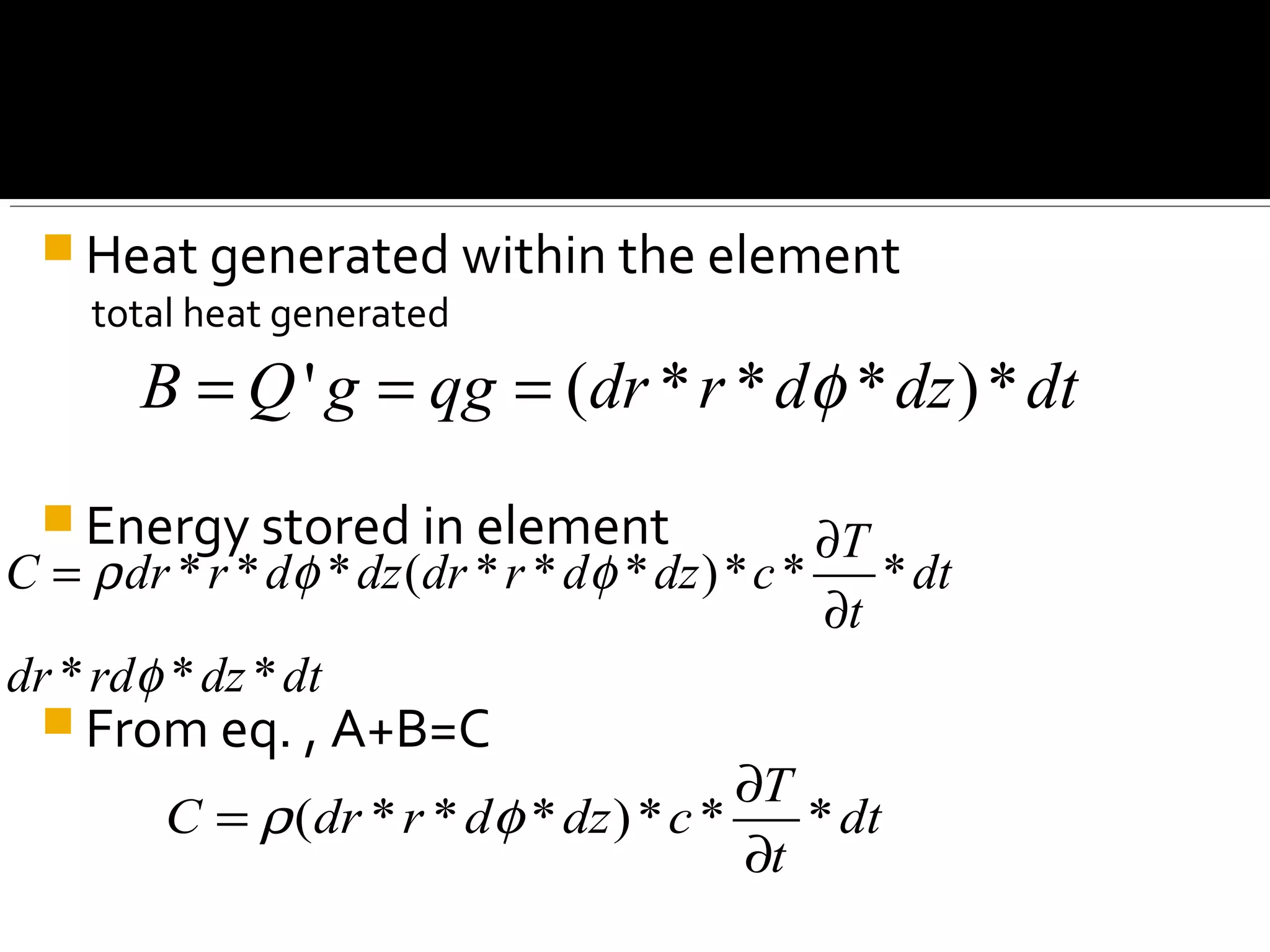  Heat generated within the element
total heat generated
 Energy stored in element
 From eq. , A+B=C
' ( * * * )*B Q g qg dr r d dz dtφ= = =
* * * ( * * * )* * *
* * *
T
C dr r d dz dr r d dz c dt
t
dr rd dz dt
ρ φ φ
φ
∂
=
∂
( * * * )* * *
T
C dr r d dz c dt
t
ρ φ
∂
=
∂
 