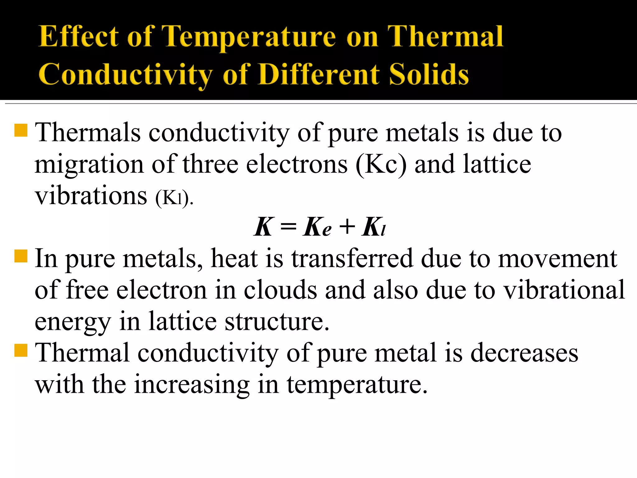  Thermals conductivity of pure metals is due to
migration of three electrons (Kc) and lattice
vibrations (Kl).
K = Ke + Kl
 In pure metals, heat is transferred due to movement
of free electron in clouds and also due to vibrational
energy in lattice structure.
 Thermal conductivity of pure metal is decreases
with the increasing in temperature.
 