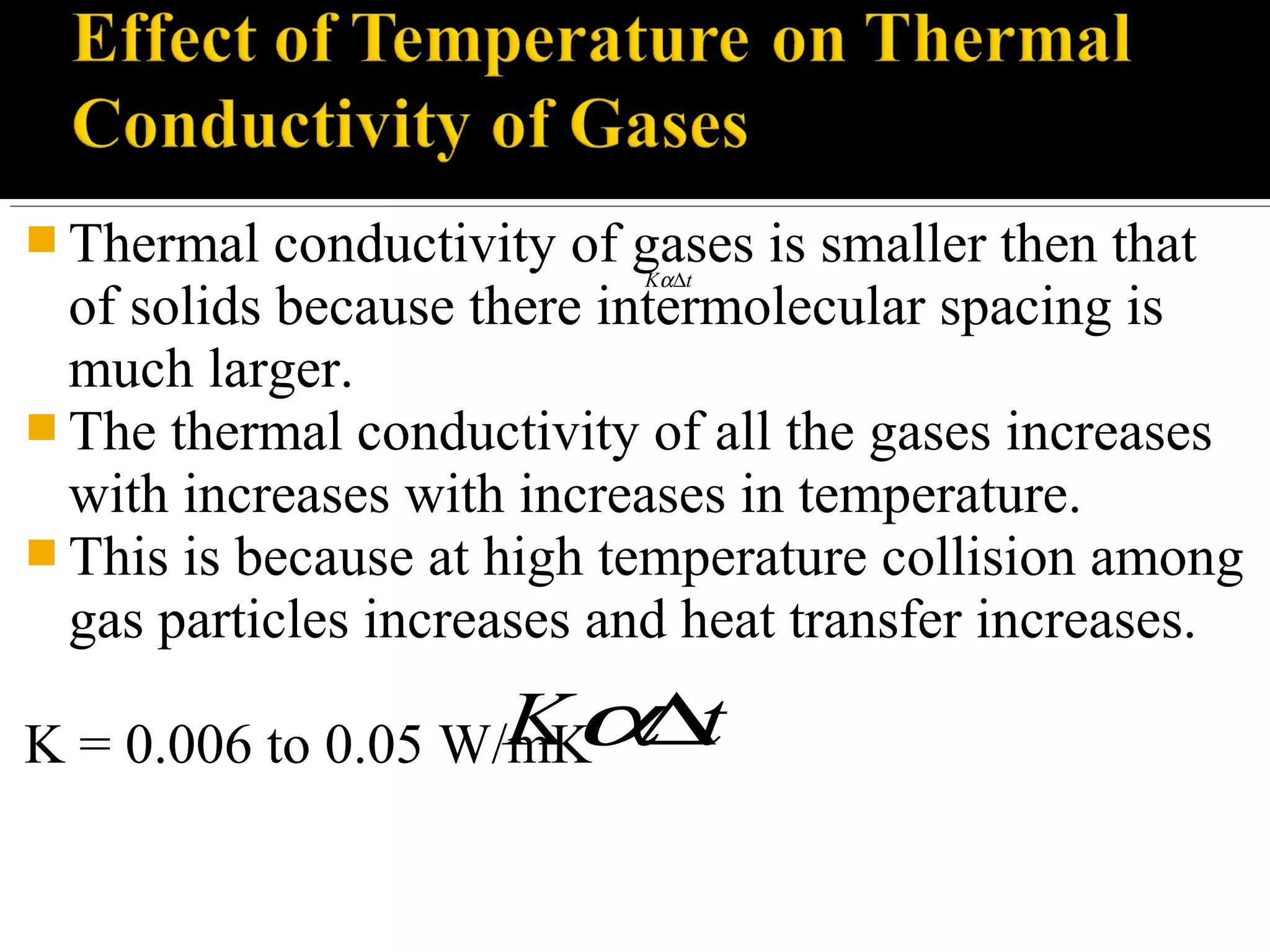  Thermal conductivity of gases is smaller then that
of solids because there intermolecular spacing is
much larger.
 The thermal conductivity of all the gases increases
with increases with increases in temperature.
 This is because at high temperature collision among
gas particles increases and heat transfer increases.
K = 0.006 to 0.05 W/mK
K tα∆
K tα∆
 