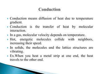  Conduction means diffusion of heat due to temperature
gradient.
 Conduction is the transfer of heat by molecular
interaction.
 In a gas, molecular velocity depends on temperature.
 Hot, energetic molecules collide with neighbors,
increasing their speed.
 In solids, the molecules and the lattice structures are
vibrating.
 Ex.When you heat a metal strip at one end, the heat
travels to the other end.
 