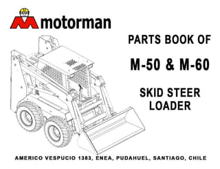motorman
I !) .
PARTS BOOK OF
M-50 &M-60
SKID STEER
LOADER
AMERICO VESPUCIO 1383, ENEA, PUDAHUEL, SANTIAGO, CHILE
 