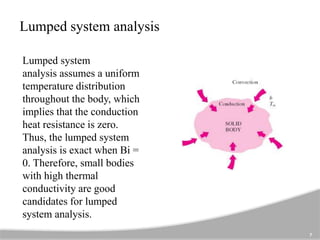 Lumped system analysis
Lumped system
analysis assumes a uniform
temperature distribution
throughout the body, which
implies that the conduction
heat resistance is zero.
Thus, the lumped system
analysis is exact when Bi =
0. Therefore, small bodies
with high thermal
conductivity are good
candidates for lumped
system analysis.
7
 