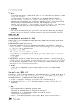 Conexões
✎ NOTA
`
`
`
`

As resoluções disponíveis para a saída HDMI são 480p(576p), 720p,1080i/1080p. Consulte a página 22 para
a configuração da resolução.
Este produto opera no modo de procura intercalada 480i (576i) para saída component/composite.
Depois de estabelecer a conexão de vídeo, configure a fonte de entrada de vídeo em sua TV para que
corresponda ao modo de saída de vídeo correspondente no produto. Consulte o manual do proprietário da
TV para obter mais informações sobre como selecionar a fonte de entrada de vídeo da TV.
Ligue este produto antes de definir a fonte de entrada de vídeo na sua TV. Consulte o manual do proprietário
da TV para obter mais informações sobre como selecionar a fonte de entrada de vídeo da TV.

! CUIDADO
`

Não conecte a unidade através de um VCR. Os sinais de vídeo alimentados através de VCRs podem ser
afetados pelos sistemas de proteção dos direitos autorais e a imagem pode ficar distorcida na televisão.

FUNÇÃO HDMI
Função Detecção automática de HDMI
A saída de vídeo do produto mudará automaticamente para o modo HDMI ao conectar um cabo HDMI enquanto a
energia estiver ligada.
~ HDMI (Interface multimídia de alta definição)
~ HDMI é uma interface que permite a transmissão digital de dados de áudio e vídeo com apenas um
conector. Usando HDMI, o produto transmite um sinal de áudio e vídeo digital e exibe uma imagem nítida
em uma TV com conector de entrada HDMI.
~ Descrição da conexão HDMI
- HDMI transmite apenas um sinal digital puro para a TV.
- Se a sua TV não suportar HDCP (Proteção de conteúdo digital de largura de banda alta), um ruído aleatório
aparecerá na tela.
~ O que é HDCP?
~ HDCP (Proteção de conteúdo digital de largura de banda alta) é um sistema que protege o conteúdo do
DVD transmitido via HDMI contra cópia. Fornece um link digital seguro entre uma fonte de vídeo (PC, DVD,
etc) e um dispositivo de exibição (TV, projetor, etc). O conteúdo é criptografado no dispositivo de origem
para impedir que sejam feitas cópias não autorizadas.

✎ NOTA
`

Quando um cabo HDMI estiver conectado, sinais de vídeo composite e component não serão
transmitidos.

Usando Anynet+(HDMI-CEC)
Anynet+ é uma função que permite controlar outros dispositivos Samsung com o controle remoto de sua TV
Samsung. Anynet + pode ser usada conectando este produto a uma TV SAMSUNG com um cabo HDMI.
Disponível somente com TVs SAMSUNG com suporte para Anynet+.
1. Conecte o produto a uma TV Samsung com um cabo HDMI. (Consulte a página 17).
2. Configure a função Anynet+ em sua TV. (Consulte o manual de instruções da TV para obter mais
informações.)

✎ NOTA
`
`
`
`

A função Anynet+ suporta alguns botões do controle remoto.
Essa função não estará disponível se um cabo HDMI não suportar CEC.
Dependendo da sua TV, certas resoluções de saída HDMI talvez não funcionem.
Consulte o manual do usuário de sua TV.
Verifique o logotipo
(se a sua TV tiver um logotipo
ela suportará a função Anynet+).

1

Português

 