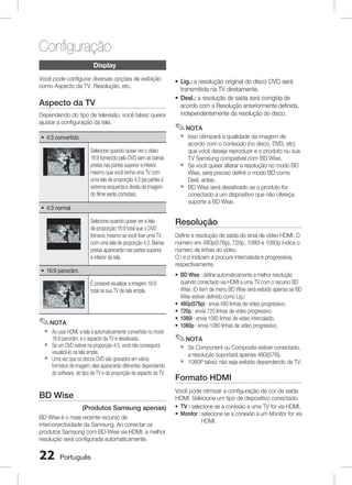 Configuração
Display
Você pode configurar diversas opções de exibição
como Aspecto da TV, Resolução, etc.

Aspecto da TV
Dependendo do tipo de televisão, você talvez queira
ajustar a configuração da tela.

~ Lig.: a resolução original do disco DVD será
transmitida na TV diretamente.
~ Desl.: a resolução de saída será corrigida de
acordo com a Resolução anteriormente definida,
independentemente da resolução do disco.

✎ NOTA
`

~ 4:3 convertido
Selecione quando quiser ver o vídeo
16:9 fornecido pelo DVD sem as barras
pretas nas partes superior e inferior,
mesmo que você tenha uma TV com
uma tela de proporção 4:3 (as partes à
extrema esquerda e direita da imagem
do filme serão cortadas).

`
`

~ 4:3 normal
Selecione quando quiser ver a tela
de proporção 16:9 total que o DVD
fornece, mesmo se você tiver uma TV
com uma tela de proporção 4:3. Barras
pretas aparecerão nas partes superior
e inferior da tela.
~ 16:9 panorâm.
É possível visualizar a imagem 16:9
total na sua TV de tela ampla.

✎ NOTA
`
`
`

Ao usar HDMI, a tela é automaticamente convertida no modo
16:9 panorâm. e o aspecto da TV é desativado.
Se um DVD estiver na proporção 4:3, você não conseguirá
visualizá-lo na tela ampla.
Uma vez que os discos DVD são gravados em vários
formatos de imagem, eles aparecerão diferentes dependendo
do software, do tipo de TV e da proporção de aspecto da TV.

BD Wise	
(Produtos Samsung apenas)
BD Wise é o mais recente recurso de
interconectividade da Samsung. Ao conectar os
produtos Samsung com BD-Wise via HDMI, a melhor
resolução será configurada automaticamente.

22

Português

Isso otimizará a qualidade da imagem de
acordo com o conteúdo (no disco, DVD, etc)
que você deseja reproduzir e o produto ou sua
TV Samsung compatível com BD Wise.
Se você quiser alterar a resolução no modo BD
Wise, será preciso definir o modo BD como
Desl. antes.
BD Wise será desativado se o produto for
conectado a um dispositivo que não ofereça
suporte a BD Wise.

Resolução	
Define a resolução de saída do sinal de vídeo HDMI. O
número em 480p(576p), 720p, 1080i e 1080p indica o
número de linhas do vídeo.
O i e p indicam a procura intercalada e progressiva,
respectivamente.
~ BD Wise : define automaticamente a melhor resolução
quando conectado via HDMI a uma TV com o recurso BD
Wise. (O item de menu BD Wise será exibido apenas se BD
Wise estiver definido como Lig.)
~ 480p(576p) : envia 480 linhas de vídeo progressivo.
~ 720p : envia 720 linhas de vídeo progressivo.
~ 1080i : envia 1080 linhas de vídeo intercalado.
~ 1080p : envia 1080 linhas de vídeo progressivo.

✎ NOTA
`
`

Se Component ou Composite estiver conectado,
a resolução suportará apenas 480i(576i).
1080P talvez não seja exibido dependendo da TV.

Formato HDMI
Você pode otimizar a configuração de cor da saída
HDMI. Selecione um tipo de dispositivo conectado.
~ TV : selecione se a conexão a uma TV for via HDMI.
~ Monitor : selecione se a conexão a um Monitor for via

HDMI.

 