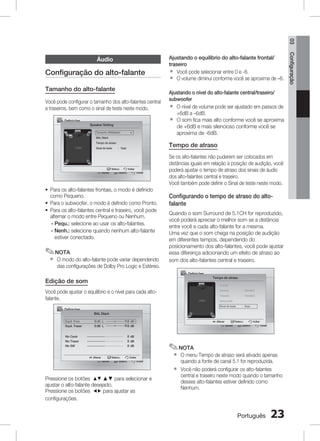 03

Configuração do alto-falante
Tamanho do alto-falante
Você pode configurar o tamanho dos alto-falantes central
e traseiros, bem como o sinal de teste neste modo.
Definições
Speaker Setting
Tamanho Altifalalant	

▶

Ajustando o equilíbrio do alto-falante frontal/
traseiro
` Você pode selecionar entre 0 e -6.
` O volume diminui conforme você se aproxima de –6.
Ajustando o nível do alto-falante central/traseiro/
subwoofer
` O nível de volume pode ser ajustado em passos de
+6dB a –6dB.
` O som fica mais alto conforme você se aproxima
de +6dB e mais silencioso conforme você se
aproxima de -6dB.

BAL Diant.

Tempo de atraso

Tempo de atraso
Sinal de teste	

Mover 	

: Desl.

Selecc. 	
Voltar
Selecc.
Voltar

~ Para os alto-falantes frontais, o modo é definido
como Pequeno.
~ Para o subwoofer, o modo é definido como Pronto.
~ Para os alto-falantes central e traseiro, você pode
alternar o modo entre Pequeno ou Nenhum.
- Pequ.: selecione ao usar os alto-falantes.
-  enh.: selecione quando nenhum alto-falante
N
estiver conectado.

✎ NOTA
`

O modo do alto-falante pode variar dependendo
das configurações de Dolby Pro Logic e Estéreo.

Se os alto-falantes não puderem ser colocados em
distâncias iguais em relação à posição de audição, você
poderá ajustar o tempo de atraso dos sinais de áudio
dos alto-falantes central e traseiro.
Você também pode definir o Sinal de teste neste modo.

Configurando o tempo de atraso do altofalante
Quando o som Surround de 5.1CH for reproduzido,
você poderá apreciar o melhor som se a distância
entre você e cada alto-falante for a mesma.
Uma vez que o som chega na posição de audição
em diferentes tempos, dependendo do
posicionamento dos alto-falantes, você pode ajustar
essa diferença adicionando um efeito de atraso ao
som dos alto-falantes central e traseiro.
Definições
Tempo de atraso

Edição de som

Frontal

Você pode ajustar o equilíbrio e o nível para cada altofalante.

Central 	

: 00mSEC

Traseiro	

: 10mSEC

Subwoofer
Sinal de teste	

Definições

: Desl.

BAL Diant.
Equil. Fron.

dB L

R

dB

Equil. Traser

dB L

R

dB

Niv Centr

dB

Niv Traser

dB

Niv SW

dB

Alterar 	
Selecc.
Voltar
Mover 	
Selecc.
Voltar

Alterar 	
Selecc.
Voltar
Mover 	
Selecc.
Voltar

✎ NOTA
`
`

Pressione os botões $% ▲▼ para selecionar e
ajustar o alto-falante desejado.
Pressione os botões _+ para ajustar as
configurações.

O menu Tempo de atraso será ativado apenas
quando a fonte de canal 5.1 for reproduzida.
Você não poderá configurar os alto-falantes
central e traseiro neste modo quando o tamanho
desses alto-falantes estiver definido como
Nenhum.

Português

23

Configuração

Áudio

 
