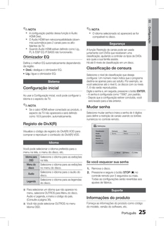 03

`
`
`

✎ NOTA

A configuração padrão dessa função é Áudio
HDMI Desl..
O Áudio HDMI tem retrocompatibilidade (downmix) automática para 2 canais para os altofalantes da TV.
Quando Áudio HDMI estiver definido como Lig.,
PL II /DSP EQ /P.BASS não funcionarão.

Otimizador EQ
Defina o melhor EQ automaticamente dependendo
da região.
~ Desl.: desligue o otimizador EQ.
~ Lig.: ligue o otimizador EQ.

Sistema

Configuração inicial
Ao usar a Configuração inicial, você pode configurar o
idioma e o aspecto da TV.

✎ NOTA
`

Se o cabo HDMI estiver conectado ao produto, o
aspecto da TV não aparecerá e será definido
como 16:9 panorâm. automaticamente.

Registo de DivX(R)
Visualize o código de registro do DivX(R) VOD para
comprar e reproduzir o conteúdo do DivX(R) VOD.

`

O idioma selecionado só aparecerá se for
compatível no disco.

Segurança
A função Restrição de canais pode ser usada
juntamente com DVDs que receberam uma
classificação, ajudando a controlar os tipos de DVDs
aos quais a sua família assiste.
Há até 8 níveis de classificação em um disco.

Classificação de censura
Selecione o nível de classificação que deseja
configurar. Um número maior indica que o programa
destina-se apenas para uso adulto. Por exemplo, se
você selecionar até o nível 6, os discos com os níveis
7, 8 não serão reproduzidos.
Digite a senha e, em seguida, pressione o botão ENTER.
- A senha é configurada como 7890, por padrão.
-  epois que a configuração estiver concluída, você
D
será levado para a tela anterior.

Mudar senha
Selecione mudar senha e insira a senha de 4 dígitos
para definir a restrição de canais usando os botões
numéricos no controle remoto.
Definições
Visualização

Censura 	

: Desl.

Áudio

Senha 	

: Alterar	

▶

Sistema
Idioma

Idioma
Você pode selecionar o idioma preferido para o
menu na tela, o menu do disco, etc.
Idioma para
OSD
Menu do
disco
Áudio
Legenda

Selecione o idioma para as exibições
na tela.
Selecione o idioma para as exibições
no menu do disco.
Selecione o idioma para o áudio do
disco.
Selecione o idioma para as legendas
do disco.

a  ara selecionar um idioma que não aparece no
P
menu, selecione OUTROS para Menu do disco,
Áudio e Legenda, e insira o código do país.
(Consulte a página 36).
a  ocê não pode selecionar OUTROS no menu
V
Idioma OSD.

Segurança
Assistência

Mover 	

Selecc.

Voltar

Se você esquecer sua senha
1. Remova o disco.
2. Pressione e segure o botão STOP (@) no
controle remoto por 5 segundos ou mais.
Todas as configurações serão revertidas aos
ajustes de fábrica.

Suporte

Informações do produto
Forneça as informações do produto como código
do modelo, versão do software, etc.

Português

25

Configuração

✎ NOTA

 