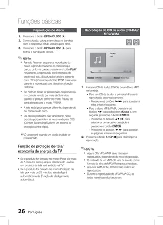 Funções básicas
Reprodução de disco
1.  ressione o botão OPEN/CLOSE (^).
P

Reprodução de CD de áudio (CD-DA)/
MP3/WMA

BA

2. Com cuidado, coloque um disco na bandeja
com o respectivo rótulo voltado para cima.
3. Pressione o botão OPEN/CLOSE (^) para
fechar a bandeja de discos.

Track01
1/17

✎ NOTA
`

Função Retomar: ao parar a reprodução do
disco, o produto memoriza o ponto em que
parou, de forma que ao pressionar o botão PLAY
novamente, a reprodução será retomada de
onde você saiu. (Esta função funciona somente
com DVDs.) Pressione o botão STOP duas vezes
durante a reprodução para desativar a função
Retomar.

`

Se nenhum botão for pressionado no produto ou
no controle remoto por mais de 3 minutos
quando o produto estiver no modo Pausa, ele
será alterado para o modo PARAR.

`

A tela inicial pode parecer diferente, dependendo
do conteúdo do disco.

`

Os discos pirateados não funcionarão neste
produto porque violam as recomendações CSS
(Content Scrambling System: um sistema de
proteção contra cópia).

※  aparecerá quando um botão inválido for
pressionado.

Função de proteção de tela/
economia de energia da TV
~ Se o produto for deixado no modo Parar por mais
de 5 minutos sem qualquer interface do usuário,
um protetor de tela será exibido na TV.
~ Se o produto for deixado no modo Proteção de
tela por mais de 25 minutos, ele desligará
automaticamente (Função de desligamento
automático).

26

Português

0:15 / 3:59

Function DVD/CD

Repeat Modo Repr.

1. Insira um CD de áudio (CD-DA) ou um Disco MP3
na bandeja.
~ Para um CD de áudio, a primeira trilha será
reproduzida automaticamente.
-  ressione os botões [] para acessar a
P
trilha anterior/seguinte.
~ Para o disco MP3/WMA, pressione os
botões _+ para selecionar Música e, em
seguida, pressione o botão ENTER.
-  ressione os botões $%_+ para
P
selecionar um arquivo desejado e
pressione o botão ENTER.
-  ressione os botões () para acessar
P
as páginas anteriores/seguintes.
2. Pressione o botão STOP (@) para interromper a
reprodução.

✎ NOTA
`
`
`
`

Alguns CDs MP3/WMA talvez não sejam
reproduzidos, dependendo do modo de gravação.
O conteúdo de um MP3-CD varia de acordo com o
formato da trilha do MP3/WMA gravado no disco.
Arquivos WMA-DRM, DTS CD não podem ser
reproduzidos.
Durante a reprodução de MP3/WMA/CD, as
teclas numéricas não funcionam.

 