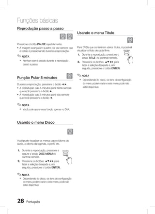 Funções básicas
Reprodução passo a passo	

D

Usando o menu Título	

Pressione o botão PAUSE repetidamente.
~ A imagem avança um quadro por vez sempre que
o botão é pressionando durante a reprodução.

Para DVDs que contenham vários títulos, é possível
FUNCTION
POWER
DISC MENU TV SOURCE
visualizar o título de cada filme.

✎ NOTA

1. Durante a reprodução, pressione o
botão TITLE no controle remoto.

`

Nenhum som é ouvido durante a reprodução
passo a passo.

A
2. Pressione os botões $%_+ para B

fazer a seleção desejada e, em P L
seguida, pressione o botão ENTER.
1

D

Função Pular 5 minutos	

TITLE

Durante a reprodução, pressione o botão _,+.
~ A reprodução pula 5 minutos para frente sempre
que você pressiona o botão + .
~ A reprodução pula 5 minutos para trás sempre
que você pressiona o botão _.

✎ NOTA
`

TUNER
MEMORY

C

D

DSP / EQ

MO / ST

2

3

REPEAT

CD RIPPING

DIMMER

4

5

6
MIC VOL

INFO
Dependendo do disco, os itens de configuração
7
8
do menu podem variar e este menu pode não
ECHO
VOL
estar disponível.

+

9
VOL

0

TV CH V

MUTE

✎ NOTA
`

Você pode operar essa função apenas no DivX.

Usando o menu Disco	
LS

O
TO

TUNING V
TV

DVD RECEIVER
SELECT
SAMSUNG

Você pode visualizar os menus para o idioma do
áudio, o idioma da legenda, o perfil, etc.

POWER
1. Durante a reprodução, pressione e
segure o botão DISC MENU no
controle remoto.

FUNCTION
DISC MENU TV SOURCE
TITLE

2. Pressione os botões $%_+Apara B
C
fazer a seleção desejada e, em P L
DSP / EQ
seguida, pressione o botão ENTER.

TUNER
MEMORY

D

MO / ST

1

✎ NOTA
`

2

3

REPEAT

CD RIPPING

DIMMER

4

5

6

Dependendo do disco, os itensINFO configuração +
de
MIC VOL
do menu podem variar e este menu pode não 9
7
8
estar disponível.
ECHO
VOL
VOL

0
TV CH V

28

Português

MUTE

 