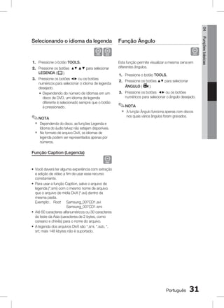 04

Função Ângulo

	

D
1. Pressione o botão TOOLS.
2. Pressione os botões $% ▲▼ para selecionar
LEGENDA (
).
3. Pressione os botões _+ ou os botões
numéricos para selecionar o idioma de legenda
desejado.
~ Dependendo do número de idiomas em um
disco de DVD, um idioma de legenda
diferente é selecionado sempre que o botão
é pressionado.

✎ NOTA
`
`

Esta função permite visualizar a mesma cena em
diferentes ângulos.
1. Pressione o botão TOOLS.
2. Pressione os botões $% para selecionar
ÂNGULO (
).
3. Pressione os botões _+ ou os botões
numéricos para selecionar o ângulo desejado.

✎ NOTA
`

A função Ângulo funciona apenas com discos
nos quais vários ângulos foram gravados.

Dependendo do disco, as funções Legenda e
Idioma do áudio talvez não estejam disponíveis.
No formato de arquivo DivX, os idiomas de
legenda podem ser representados apenas por
números.

Função Caption (Legenda)

D

~ Você deverá ter alguma experiência com extração
e edição de vídeo a fim de usar esse recurso
corretamente.
~ Para usar a função Caption, salve o arquivo de
legenda (*.smi) com o mesmo nome de arquivo
que o arquivo de mídia DivX (*.avi) dentro da
mesma pasta.
Exemplo:. Root	
Samsung_007CD1.avi
Samsung_007CD1.smi
~ Até 60 caracteres alfanuméricos ou 30 caracteres
do leste da Ásia (caracteres de 2 bytes, como
coreano e chinês) para o nome do arquivo.
~ A legenda dos arquivos DivX são *.smi, *.sub, *.
srt; mais 148 kbytes não é suportado.

Português

31

Funções básicas

Selecionando o idioma da legenda

 