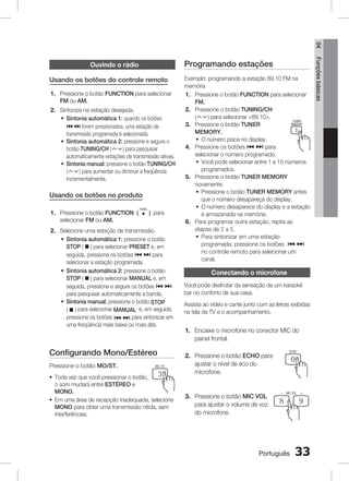 04

Usando os botões do controle remoto
1. Pressione o botão FUNCTION para selecionar
FM ou AM.
2. Sintonize na estação desejada.
~ Sintonia automática 1: quando os botões
[ ] forem pressionados, uma estação de
transmissão programada é selecionada.
~ Sintonia automática 2: pressione e segure o
botão TUNING/CH (
) para pesquisar
automaticamente estações de transmissão ativas.
~ Sintonia manual: pressione o botão TUNING/CH
(
) para aumentar ou diminuir a freqüência
incrementalmente.

Usando os botões no produto
1. Pressione o botão FUNCTION (
selecionar FM ou AM.

) para

TUNER

Configurando Mono/EstéreoMEMORY
Pressione o botão MO/ST.
~

B

PL

C

DSP / EQ

1
2
Toda vez que você pressionar o botão,
REPEAT

CD RIPPING

D

MO / ST

3
DIMMER

o som mudará entre ESTÉREO e
4
5
6
MONO.
MIC VOL +
INFO
~ Em uma área de recepção inadequada, selecione
7
8
MONO para obter uma transmissão nítida, 9
sem
ECHO
VOL
VOL
interferências.

0

TV CH V

MUTE

POWER
Conectando o microfone

FUNCTION
DISC MENU TV SOURCE
TITLE

Você pode desfrutar da sensação de um karaokê
TUNING V
bar no conforto de sua casa.
TV
DVD RECEIVER
LS

TITLE

Exemplo: programando a estação 89.10 FM na
memória
1. Pressione o botão FUNCTION para selecionar
FUNCTION
FM.
POWER
DISC MENU TV SOURCE
2. Pressione o botão TUNING/CH TITLE
(
) para selecionar 89.10.
TUNER
MEMORY
3. Pressione o botão TUNER
A
B
C
D
MEMORY.
PL
DSP / EQ
MO / ST
~ O número pisca no display.
1
2
3
4. Pressione os botões [ ] para
CD RIPPING
DIMMER
REPEAT
selecionar o número programado.
~ Você pode selecionar4
entre 1 5 15 números
e
6
MIC VOL +
INFO
programados.
5. Pressione o botão TUNER MEMORY 9
7
8
ECHO
VOL
VOL
novamente.
~ Pressione o botão TUNER MEMORY antes
0
que o número desapareçaMUTE display.
do
TV CH V
~ O número desaparece do display e a estação
é armazenada na memória.
6. Para programar outra estação, repita as
etapas de 2 a 5.
~ Para sintonizar em uma estação
programada, pressione os botões [ ]
no controle remoto para selecionar um
canal.

O
TO

2. Selecione uma estação de transmissão.
~ Sintonia automática 1: pressione o botão
STOP ( @ ) para selecionar PRESET e, em
seguida, pressione os botões [ ] para
selecionar a estação programada.
~ Sintonia automática 2: pressione o botão
STOP ( @ ) para selecionar MANUAL e, em
seguida, pressione e segure os botões [ ]
para pesquisar automaticamente a banda.
~ Sintonia manual: pressione o botão STOP
( @ ) para selecionar MANUAL e, em seguida,
pressione os botões [ ] para sintonizar em
uma freqüência mais baixa ou mais alta.
FUNCTION
POWER
DISC MENU TV SOURCE

A

Funções básicas

Programando estações

Ouvindo o rádio

A

B

TUNER
MEMORY

C

D

SELECT
P
Assista ao vídeo e cante junto com SAMSUNG DSP / EQ MO / ST
as Lletras exibidas
na tela da TV e o acompanhamento.1
2
3

1.

POWER

CD RIPPING

REPEAT

DIMMER

FUNCTION
4 MIC5TV
Encaixe o microfone no conectorDISC MENUdoSOURCE 6
MIC VOL

TITLE

INFO

painel frontal.

7

8

VOL

ECHO

TUNER
MEMORY

C
D
2. Pressione o botão ECHOA para B
PL
DSP / EQ 0 MO / ST
ajustar o nível de eco do
1 TV CH V 2MUTE 3
microfone.
REPEAT

CD RIPPING

5

VOL

DIMMER

4

+

9

6
MIC VOL

INFO

3. Pressione o botão MIC VOL
7
para ajustar o volume de voz
VOL
do microfone.
TV CH V

+

8

9

ECHO

VOL

0
MUTE

O
TO

33

LS

TUNING
Português V

TV

DVD RECEIVER
SELECT
SAMSUNG

 