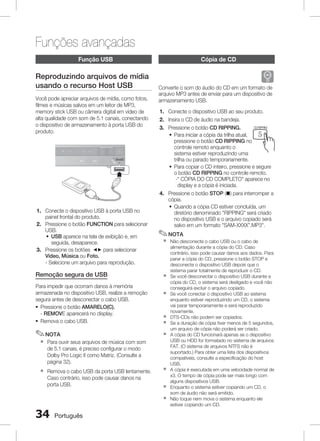 Funções avançadas
função usb

Reproduzindo arquivos de mídia
usando o recurso Host USB
Você pode apreciar arquivos de mídia, como fotos,
filmes e músicas salvos em um leitor de MP3,
memory stick USB ou câmera digital em vídeo de
alta qualidade com som de 5.1 canais, conectando
o dispositivo de armazenamento à porta USB do
produto.

MIC 1

MIC 2

Para impedir que ocorram danos à memória
armazenada no dispositivo USB, realize a remoção
segura antes de desconectar o cabo USB.
~ Pressione o botão AMARELO(C).
- REMOVE aparecerá no display.
~ Remova o cabo USB.

✎ NOTA
`

Remova o cabo USB da porta USB lentamente.
Caso contrário, isso pode causar danos na
porta USB.

`

`
`
`
`
`

`
`
`



Português

B

C

D

✎ NOTA

Para ouvir seus arquivos de música com som
de 5.1 canais, é preciso configurar o modo
Dolby Pro Logic II como Matriz. (Consulte a
página 32).

`

A

1. Conecte o dispositivo USB ao seu Lproduto.
P
DSP / EQ
MO / ST
2. Insira o CD de áudio na bandeja. 1
2
3
CD RIPPING
DIMMER
REPEAT
3. Pressione o botão CD RIPPING.
~ Para iniciar a cópia da trilha atual,
4
5
6
pressione o botão CD RIPPING no
MIC VOL +
INFO
controle remoto enquanto o 7
8
9
sistema estiver reproduzindo uma
ECHO
VOL
VOL
trilha ou parado temporariamente.
0
~ Para copiar o CD inteiro, pressione e segure
TV CH V
MUTE
o botão CD RIPPING no controle remoto.
- CÓPIA DO CD COMPLETO aparece no
display e a cópia é iniciada.
4. Pressione o botão STOP (@) para interromper a
cópia.
~ Quando a cópia CD estiver concluída, um
diretório denominado RIPPING será criado
no dispositivo USB e o arquivo copiado será
salvo em um formato SAM-XXXX”.MP3.
Não desconecte o cabo USB ou o cabo de
alimentação durante a cópia do CD. CasoTUNING V
contrário, isso pode causar danos aos dados. Para
DVD RECEIVER
parar a cópia do CD, pressione o botão STOP e
desconecte o dispositivo USB depois que SELECT
o
SAMSUNG
sistema parar totalmente de reproduzir o CD.
Se você desconectar o dispositivo USB durante a
cópia do CD, o sistema será desligado e você não
conseguirá excluir o arquivo copiado.
Se você conectar o dispositivo USB ao sistema
enquanto estiver reproduzindo um CD, o sistema
vai parar temporariamente e será reproduzido
novamente.
DTS-CDs não podem ser copiados.
Se a duração de cópia tiver menos de 5 segundos,
um arquivo de cópia não poderá ser criado.
A cópia do CD funcionará apenas se o dispositivo
USB ou HDD for formatado no sistema de arquivos
FAT. (O sistema de arquivos NTFS não é
suportado.) Para obter uma lista dos dispositivos
compatíveis, consulte a especificação do host
USB.
A cópia é executada em uma velocidade normal de
x3. O tempo de cópia pode ser mais longo com
alguns dispositivos USB.
Enquanto o sistema estiver copiando um CD, o
som de áudio não será emitido.
Não toque nem mova o sistema enquanto ele
estiver copiando um CD.
LS

Remoção segura de USB

B

FUNCTION
POWER
DISC MENU TV SOURCE
Converte o som do áudio do CD em um formato de
TITLE
arquivo MP3 antes de enviar para um dispositivo de
TUNER
MEMORY
armazenamento USB.

O
TO

1. Conecte o dispositivo USB à porta USB no
painel frontal do produto.
2. Pressione o botão FUNCTION para selecionar
USB.
~ USB aparece na tela de exibição e, em
seguida, desaparece.
3. Pressione os botões _+ para selecionar
Vídeo, Música ou Foto.
- Selecione um arquivo para reprodução.

Cópia de CD

TV

 