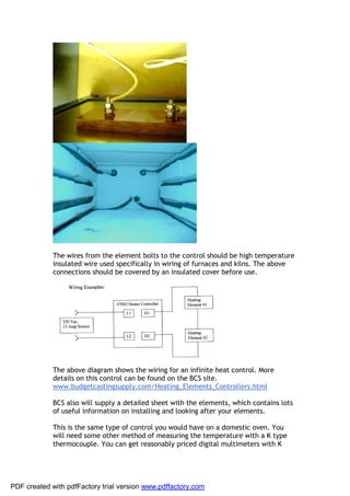The wires from the element bolts to the control should be high temperature
             insulated wire used specifically in wiring of furnaces and kilns. The above
             connections should be covered by an insulated cover before use.




             The above diagram shows the wiring for an infinite heat control. More
             details on this control can be found on the BCS site.
             www.budgetcastingsupply.com/Heating_Elements_Controllers.html

             BCS also will supply a detailed sheet with the elements, which contains lots
             of useful information on installing and looking after your elements.

             This is the same type of control you would have on a domestic oven. You
             will need some other method of measuring the temperature with a K type
             thermocouple. You can get reasonably priced digital multimeters with K




PDF created with pdfFactory trial version www.pdffactory.com
 