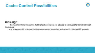 Cache Control Possibilities
max-age
the maximum time in seconds that the fetched response is allowed to be reused for from the time of
the request
e.g. “max-age=60” indicates that the response can be cached and reused for the next 60 seconds.
 