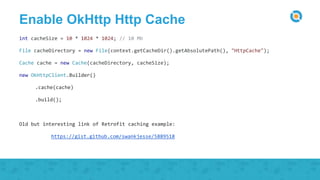 Enable OkHttp Http Cache
int cacheSize = 10 * 1024 * 1024; // 10 Mb
File cacheDirectory = new File(context.getCacheDir().getAbsolutePath(), "HttpCache");
Cache cache = new Cache(cacheDirectory, cacheSize);
new OkHttpClient.Builder()
.cache(cache)
.build();
Old but interesting link of Retrofit caching example:
https://gist.github.com/swankjesse/5889518
 