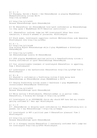 â—— A - D
â—¢ Misogyny, Racism & #Lynch - How @SenateMajLdr is playing #HydeNSneak w
#HumanTrafficking victims #S178
http://ow.ly/3xwLL9
â—¢ http://ow.ly/i/a2Sf5
Release #SenateHostage Lynch @SenateMajLdr
â—¢ Wl @SenateFloor let @SenateMajLdr hold Lynch confirmation as #SenateHostage
til they agree 2 #HydeNSneak #S178 #abortion restrictions?
â—¢ .@SenateFloor confirms Judge but NOT LorettaLynch? After 5mos since
nomination, U should B ashamed of yourselves. #ConfirmLynch
â—¢ Black women, LorettaLynch supporters confront @McConnellPress aide demanding
#ConfirmLynch vote http://ow.ly/LFNLs
â—— E - L
â—¢ http://ow.ly/i/a1azW
Stop holding #Lynch #SenateHostage while U play #HydeNSneak w @JohnCornyn
@SenateMajLdr
â—¢ http://ow.ly/i/a2Shr
Let #SenateHostage Loretta GO @SenateMajLdr
â—¢ STOP playing #HydeNSneak partisan politics w HumanTrafficking victims &
holding confirmation of Lynch #SenateHostage @SenateMajLdr
â—¢ Your unconscionable treatment of LorettaLynch @SenateFloor is appalling.
Time 2 #ConfirmLynch!
â—¢ LorettaLynch & the Dysfunctional @SenateFloor http://ow.ly/LFTgN Time 2
#ConfirmLynch!
â—— M - N
â—¢ #Lynchâ——s confirmation & Trafficking victims R both being held
#SenateHostage as @SenateMajLdr plays #HydeNSneak w #S178
â—¢ Denying Trafficking victims access 2 healthcare 2 play #HydeNSneak is
unconscionable @SenateMajLdr @JohnCornyn
â—¢ http://ow.ly/i/a2St9
Release #SenateHostage Lynch @SenateMajLdr
â—¢ While waiting 4 #ConfirmLynch, @TheJusticeDept is in partial limbo.
@SenateFloor, U holding DOJ hostage 2? http://ow.ly/LFTHY
â—¢ LorettaLynch is an OUTSTANDING choice who should NOT have had any trouble
getting confirmed â—— 5mos ago! #ConfirmLynch
â—— O - T
â—¢ .@SenateMajLdr is delaying Lynch confirmation til #HumanTrafficking bill is
passed. Can U say #SenateHostage ? http://ow.ly/3xwgLw
â—¢ LorettaLynch is NOT a political pawn 4 @SenateFloor pleasure! Time 2
#ConfirmLynch!
â—¢ http://ow.ly/i/a2fwL
Release #SenateHostage Lynch @SenateMajLdr
â—¢ Is it misogyny causing @SenateFloor 2 unanimously confirmed fed'l judge but
not LorettaLynch http://ow.ly/LFTZ5 #ConfirmLynch
 