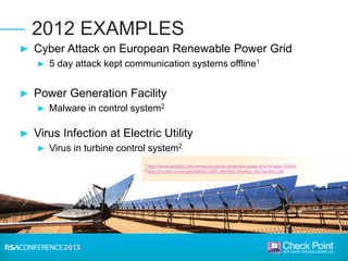 1 http://www.euractiv.com/energy/european-renewable-power-grid-ro-news-516541
2 http://ics-cert.us-cert.gov/pdf/ICS-CERT_Monthly_Monitor_Oct-Dec2012.pdf
2012 EXAMPLES
► Cyber Attack on European Renewable Power Grid
► 5 day attack kept communication systems offline1
► Power Generation Facility
► Malware in control system2
► Virus Infection at Electric Utility
► Virus in turbine control system2
 