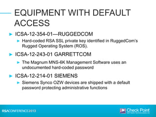 ► ICSA-12-354-01—RUGGEDCOM
► Hard-coded RSA SSL private key identified in RuggedCom’s
Rugged Operating System (ROS).
► ICSA-12-243-01 GARRETTCOM
► The Magnum MNS-6K Management Software uses an
undocumented hard-coded password
► ICSA-12-214-01 SIEMENS
► Siemens Synco OZW devices are shipped with a default
password protecting administrative functions
EQUIPMENT WITH DEFAULT
ACCESS
 