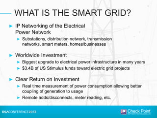 ► IP Networking of the Electrical
Power Network
► Substations, distribution network, transmission
networks, smart meters, homes/businesses
► Worldwide Investment
► Biggest upgrade to electrical power infrastructure in many years
► $3.4B of US Stimulus funds toward electric grid projects
► Clear Return on Investment
► Real time measurement of power consumption allowing better
coupling of generation to usage
► Remote adds/disconnects, meter reading, etc.
WHAT IS THE SMART GRID?
 