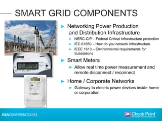 ► Networking Power Production
and Distribution Infrastructure
► NERC-CIP – Federal Critical Infrastructure protection
► IEC 61850 – How do you network Infrastructure
► IEEE 1613 – Environmental requirements for
Substations
► Smart Meters
► Allow real time power measurement and
remote disconnect / reconnect
► Home / Corporate Networks
► Gateway to electric power devices inside home
or corporation
SMART GRID COMPONENTS
 