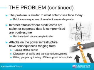 ► The problem is similar to what enterprises face today
► But the consequences of an attack are much greater
► Internet attacks where credit cards are
stolen or corporate data is compromised
are troublesome
► But they don’t cause people to die
► Attacks on the power infrastructure
have consequences ranging from
► Turning off the power
► Disruption of traffic and transportation systems
► Killing people by turning off life support in hospitals
THE PROBLEM (continued)
 