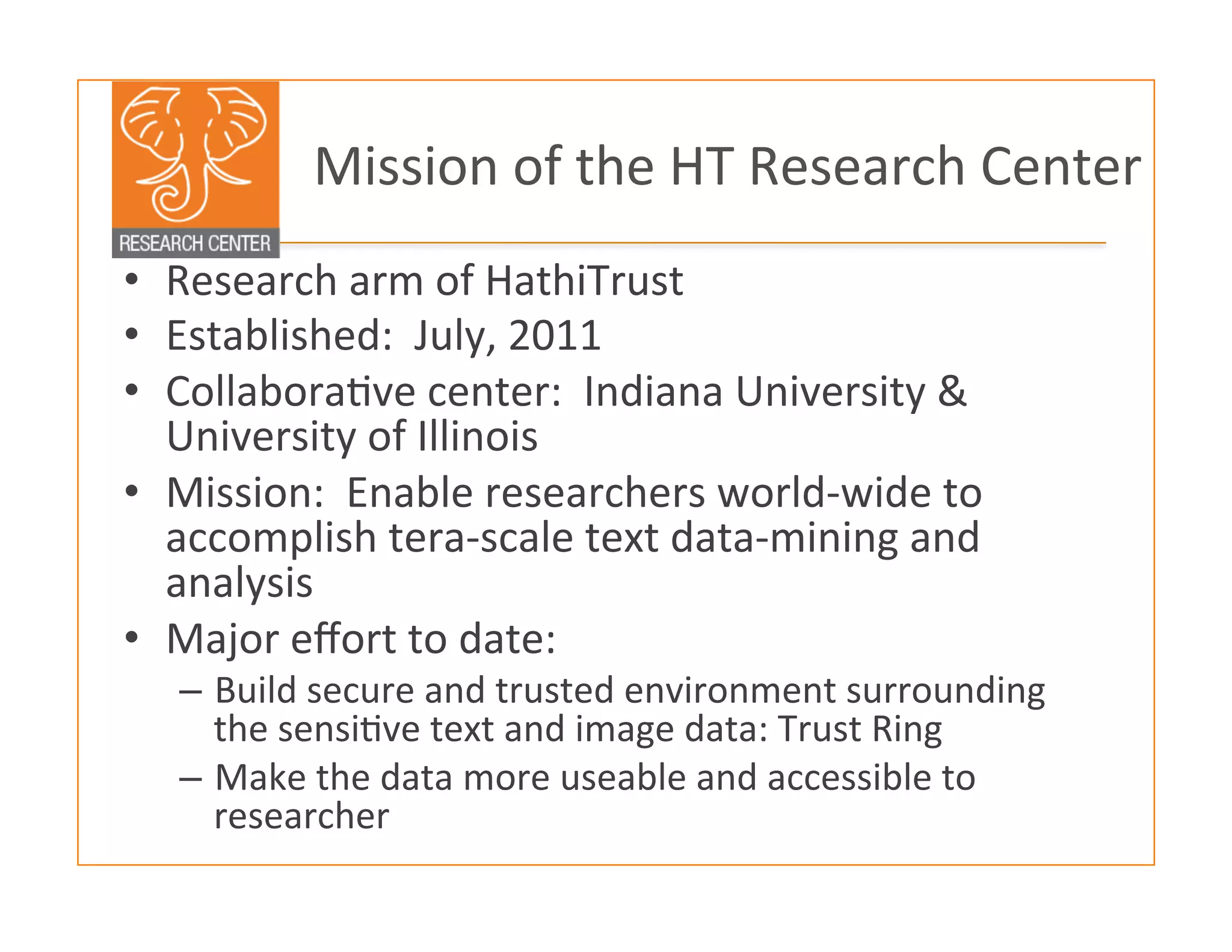  Mission	
  of	
  the	
  HT	
  Research	
  Center	
  
•  Research	
  arm	
  of	
  HathiTrust	
  	
  
•  Established:	
  	
  July,	
  2011	
  
•  Collabora:ve	
  center:	
  	
  Indiana	
  University	
  &	
  
University	
  of	
  Illinois	
  
•  Mission:	
  	
  Enable	
  researchers	
  world-­‐wide	
  to	
  
accomplish	
  tera-­‐scale	
  text	
  data-­‐mining	
  and	
  
analysis	
  
•  Major	
  eﬀort	
  to	
  date:	
  
–  Build	
  secure	
  and	
  trusted	
  environment	
  surrounding	
  
the	
  sensi:ve	
  text	
  and	
  image	
  data:	
  Trust	
  Ring	
  
–  Make	
  the	
  data	
  more	
  useable	
  and	
  accessible	
  to	
  
researcher	
  
	
  
	
  
 