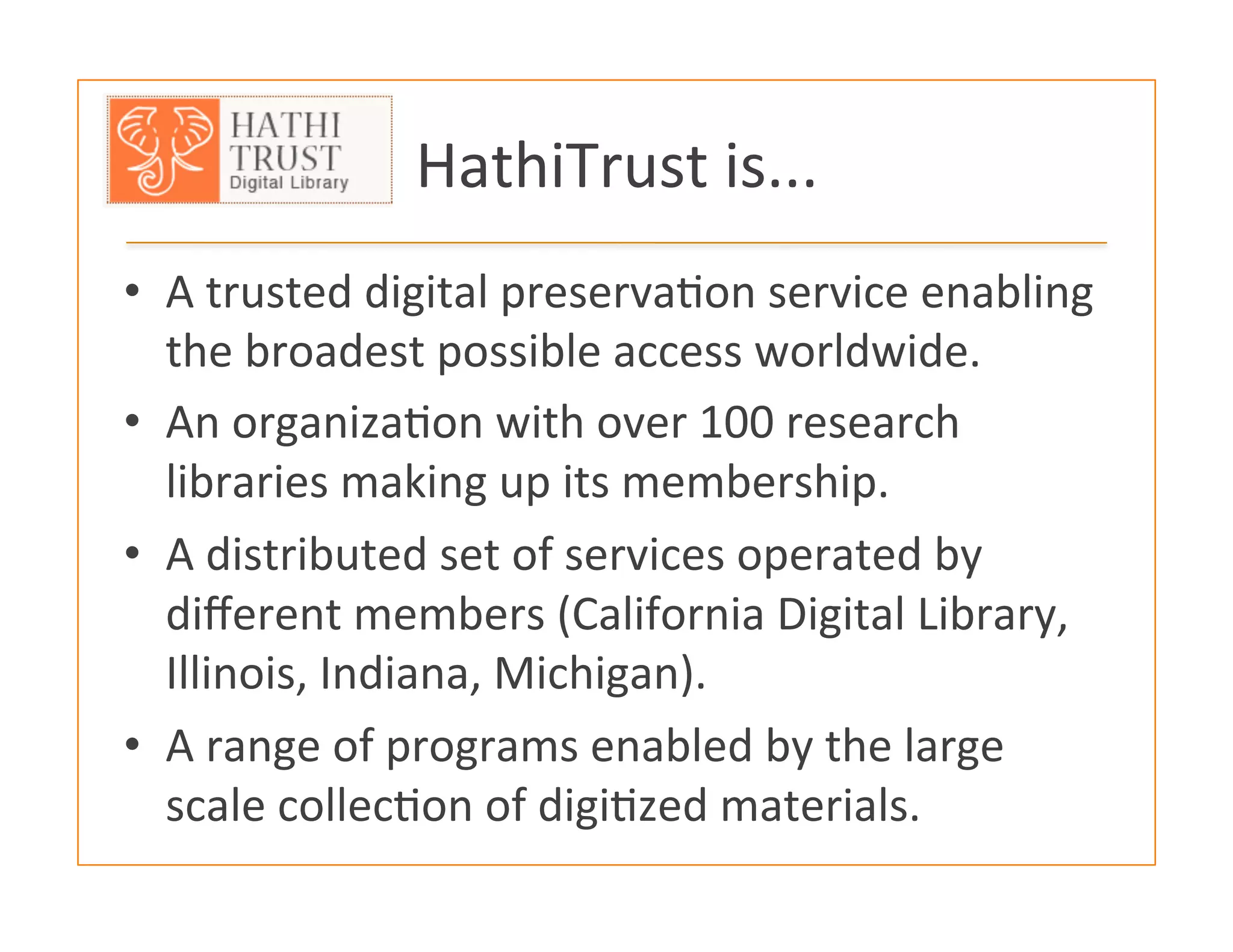 HathiTrust	
  is...	
  
•  A	
  trusted	
  digital	
  preserva:on	
  service	
  enabling	
  
the	
  broadest	
  possible	
  access	
  worldwide.	
  
•  An	
  organiza:on	
  with	
  over	
  100	
  research	
  
libraries	
  making	
  up	
  its	
  membership.	
  
•  A	
  distributed	
  set	
  of	
  services	
  operated	
  by	
  
diﬀerent	
  members	
  (California	
  Digital	
  Library,	
  
Illinois,	
  Indiana,	
  Michigan).	
  
•  A	
  range	
  of	
  programs	
  enabled	
  by	
  the	
  large	
  
scale	
  collec:on	
  of	
  digi:zed	
  materials.	
  	
  
 
