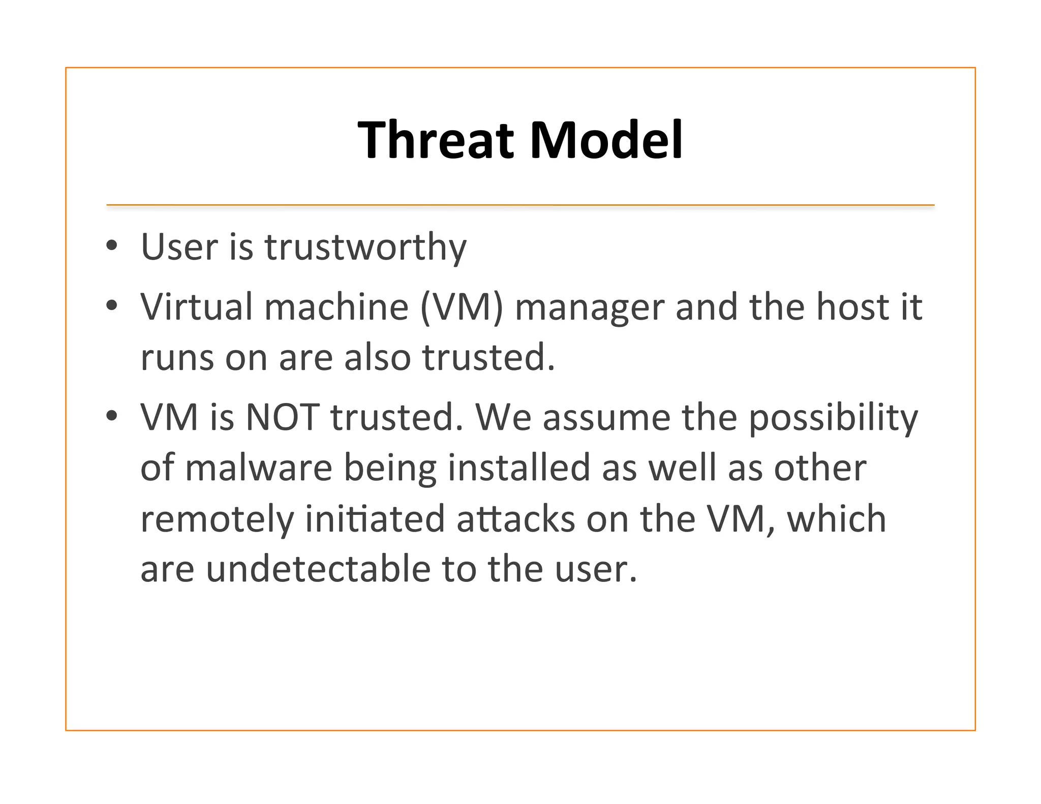 Threat	
  Model	
  
•  User	
  is	
  trustworthy	
  	
  
•  Virtual	
  machine	
  (VM)	
  manager	
  and	
  the	
  host	
  it	
  
runs	
  on	
  are	
  also	
  trusted.	
  	
  
•  VM	
  is	
  NOT	
  trusted.	
  We	
  assume	
  the	
  possibility	
  
of	
  malware	
  being	
  installed	
  as	
  well	
  as	
  other	
  
remotely	
  ini:ated	
  afacks	
  on	
  the	
  VM,	
  which	
  
are	
  undetectable	
  to	
  the	
  user.	
  	
  
 
