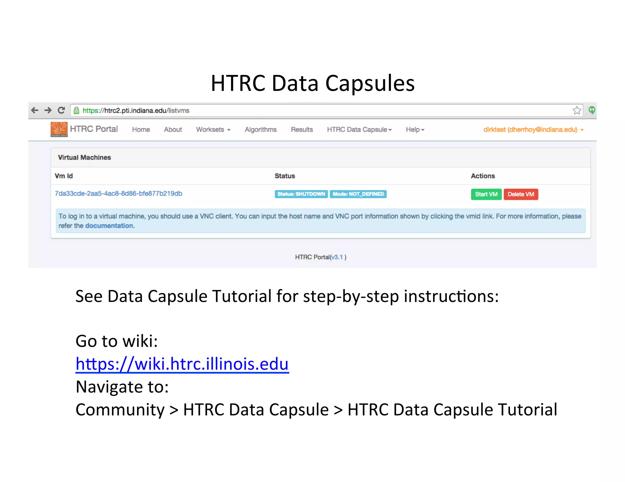 HTRC	
  Data	
  Capsules	
  
See	
  Data	
  Capsule	
  Tutorial	
  for	
  step-­‐by-­‐step	
  instruc:ons:	
  
	
  
Go	
  to	
  wiki:	
  	
  
hfps://wiki.htrc.illinois.edu	
  	
  
Navigate	
  to:	
  
Community	
  >	
  HTRC	
  Data	
  Capsule	
  >	
  HTRC	
  Data	
  Capsule	
  Tutorial	
  
 