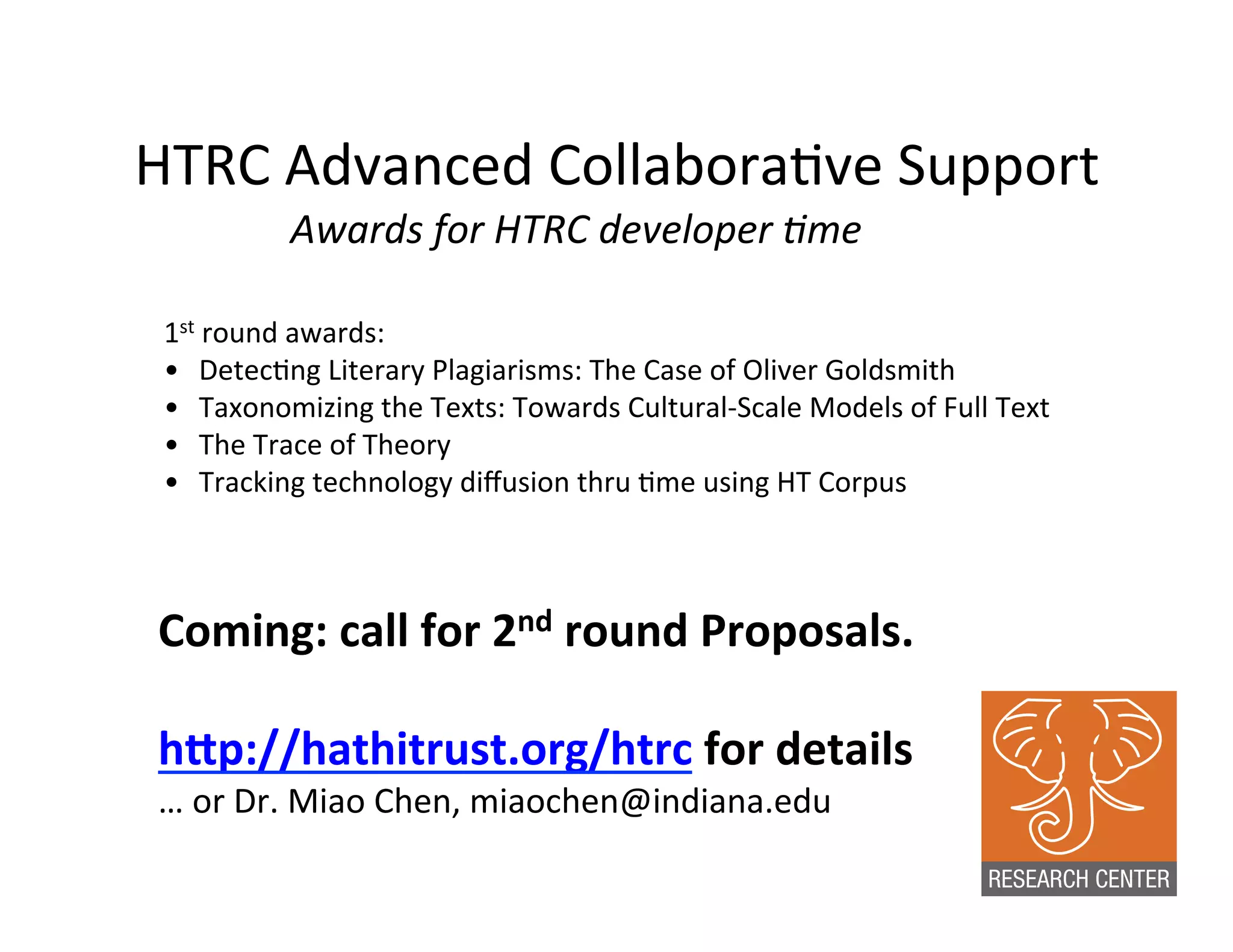 HTRC	
  Advanced	
  Collabora:ve	
  Support	
  
Awards	
  for	
  HTRC	
  developer	
  Hme	
  
1st	
  round	
  awards:	
  
•  Detec:ng	
  Literary	
  Plagiarisms:	
  The	
  Case	
  of	
  Oliver	
  Goldsmith	
  
•  Taxonomizing	
  the	
  Texts:	
  Towards	
  Cultural-­‐Scale	
  Models	
  of	
  Full	
  Text	
  
•  The	
  Trace	
  of	
  Theory	
  
•  Tracking	
  technology	
  diﬀusion	
  thru	
  :me	
  using	
  HT	
  Corpus	
  	
  
Coming:	
  call	
  for	
  2nd	
  round	
  Proposals.	
  
	
  
h?p://hathitrust.org/htrc	
  for	
  details	
  
…	
  or	
  Dr.	
  Miao	
  Chen,	
  miaochen@indiana.edu	
  
 