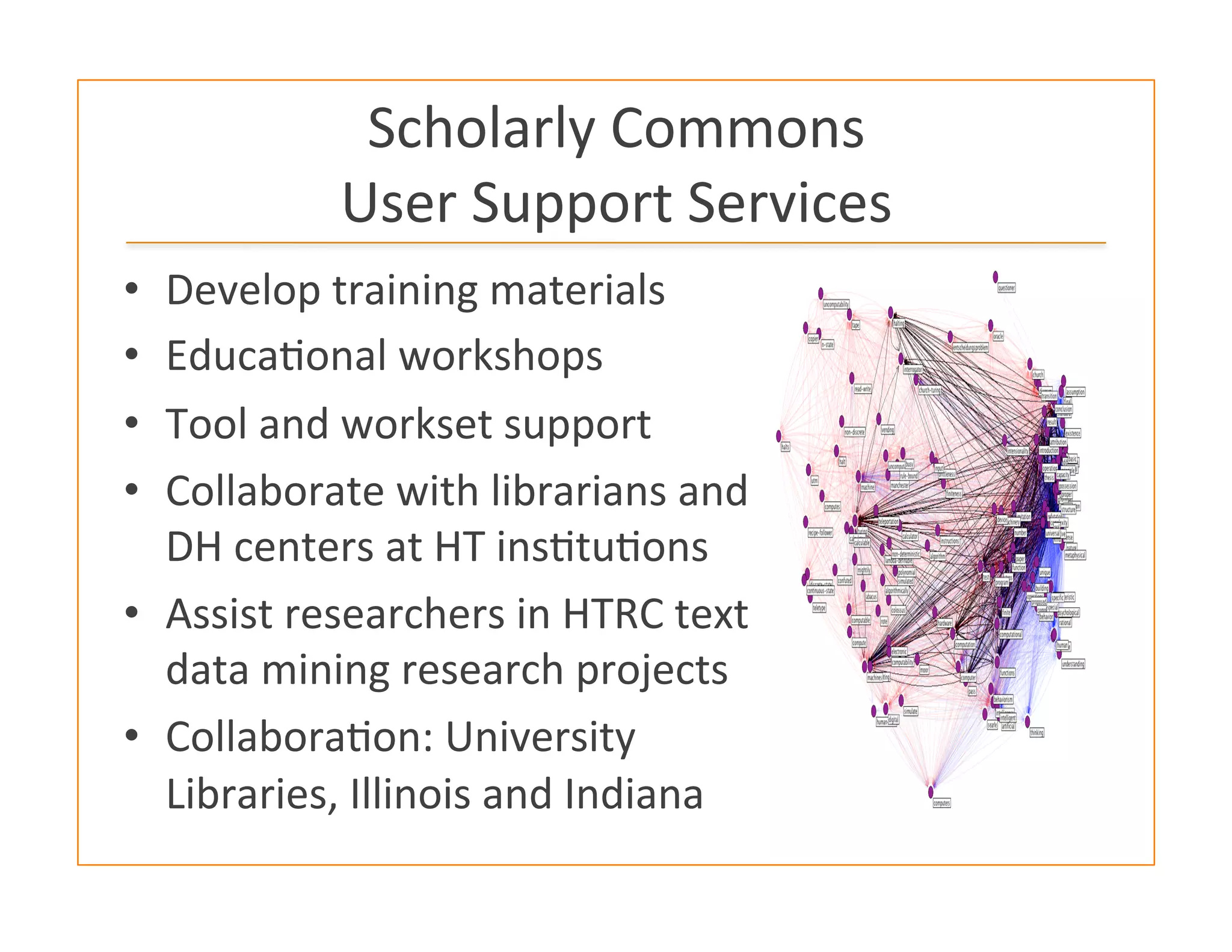 Scholarly	
  Commons	
  	
  
User	
  Support	
  Services	
  
•  Develop	
  training	
  materials	
  	
  
•  Educa:onal	
  workshops	
  
•  Tool	
  and	
  workset	
  support	
  
•  Collaborate	
  with	
  librarians	
  and	
  
DH	
  centers	
  at	
  HT	
  ins:tu:ons	
  
•  Assist	
  researchers	
  in	
  HTRC	
  text	
  
data	
  mining	
  research	
  projects	
  
•  Collabora:on:	
  University	
  
Libraries,	
  Illinois	
  and	
  Indiana	
  
	
  
 