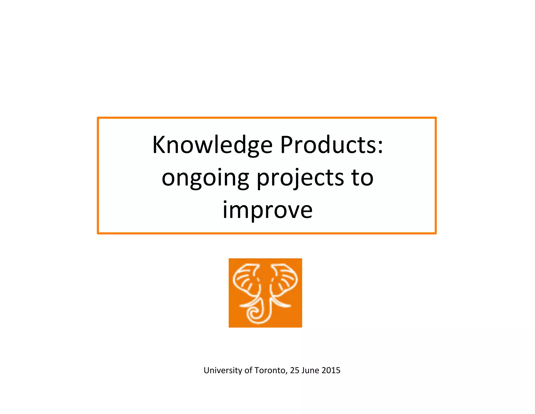 Knowledge	
  Products:	
  
ongoing	
  projects	
  to	
  
improve	
  
University	
  of	
  Toronto,	
  25	
  June	
  2015	
  	
  
 