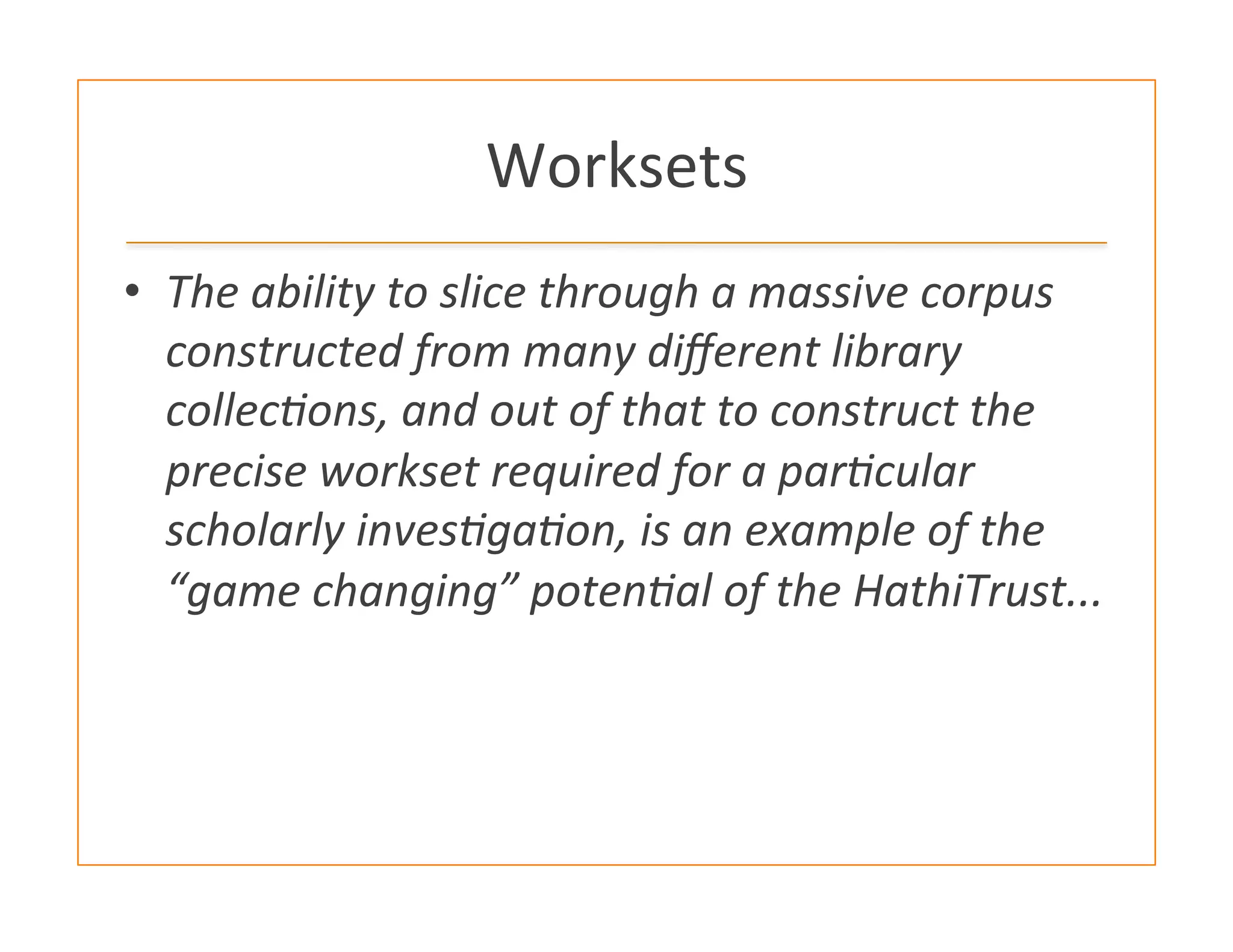Worksets	
  
•  The	
  ability	
  to	
  slice	
  through	
  a	
  massive	
  corpus	
  
constructed	
  from	
  many	
  diﬀerent	
  library	
  
collecHons,	
  and	
  out	
  of	
  that	
  to	
  construct	
  the	
  
precise	
  workset	
  required	
  for	
  a	
  parHcular	
  
scholarly	
  invesHgaHon,	
  is	
  an	
  example	
  of	
  the	
  
“game	
  changing”	
  potenHal	
  of	
  the	
  HathiTrust...	
  
 