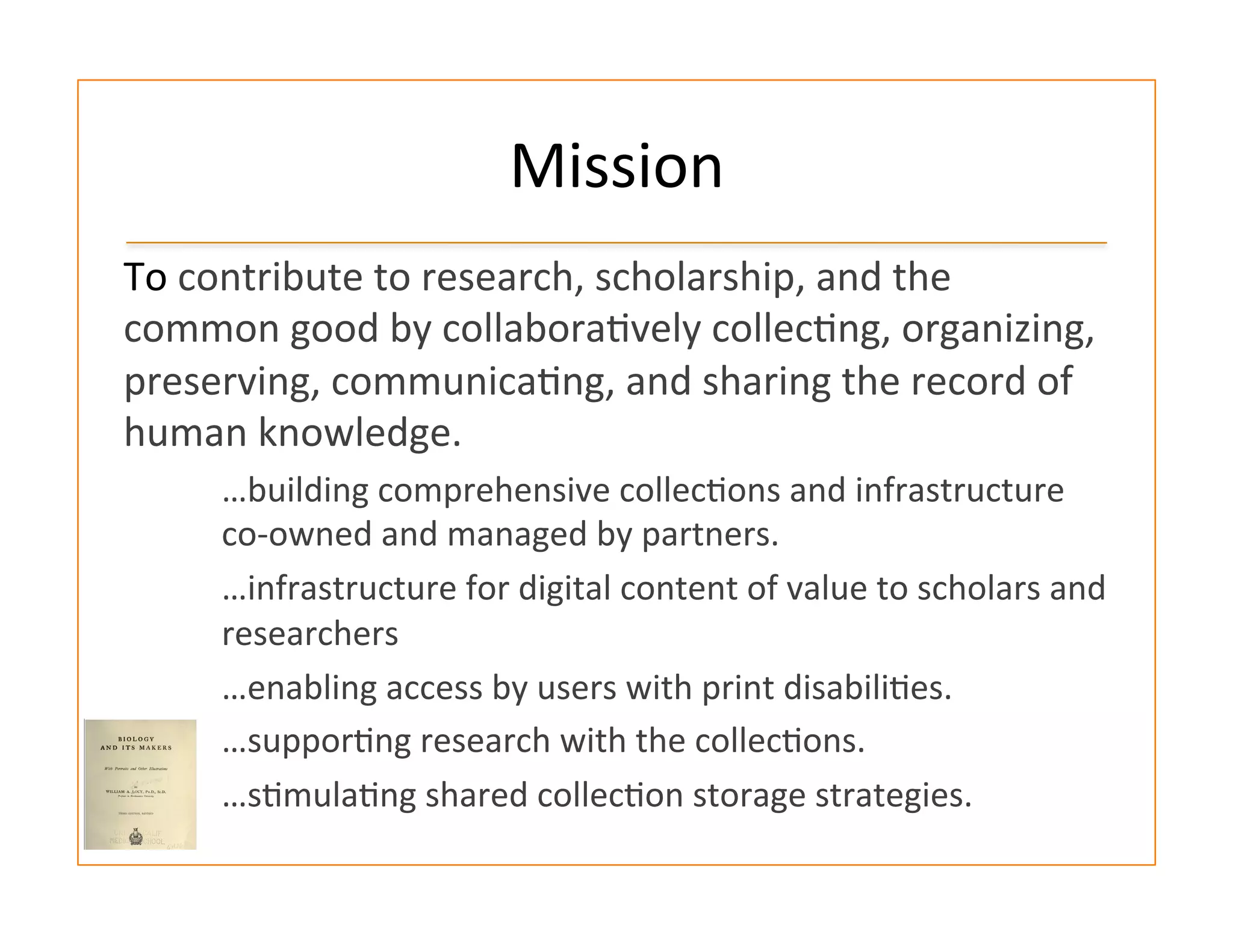 Mission	
  
To	
  contribute	
  to	
  research,	
  scholarship,	
  and	
  the	
  
common	
  good	
  by	
  collabora:vely	
  collec:ng,	
  organizing,	
  
preserving,	
  communica:ng,	
  and	
  sharing	
  the	
  record	
  of	
  
human	
  knowledge.	
  
…building	
  comprehensive	
  collec:ons	
  and	
  infrastructure	
  
co-­‐owned	
  and	
  managed	
  by	
  partners.	
  
…infrastructure	
  for	
  digital	
  content	
  of	
  value	
  to	
  scholars	
  and	
  
researchers	
  
…enabling	
  access	
  by	
  users	
  with	
  print	
  disabili:es.	
  
…suppor:ng	
  research	
  with	
  the	
  collec:ons.	
  
…s:mula:ng	
  shared	
  collec:on	
  storage	
  strategies.	
  
 