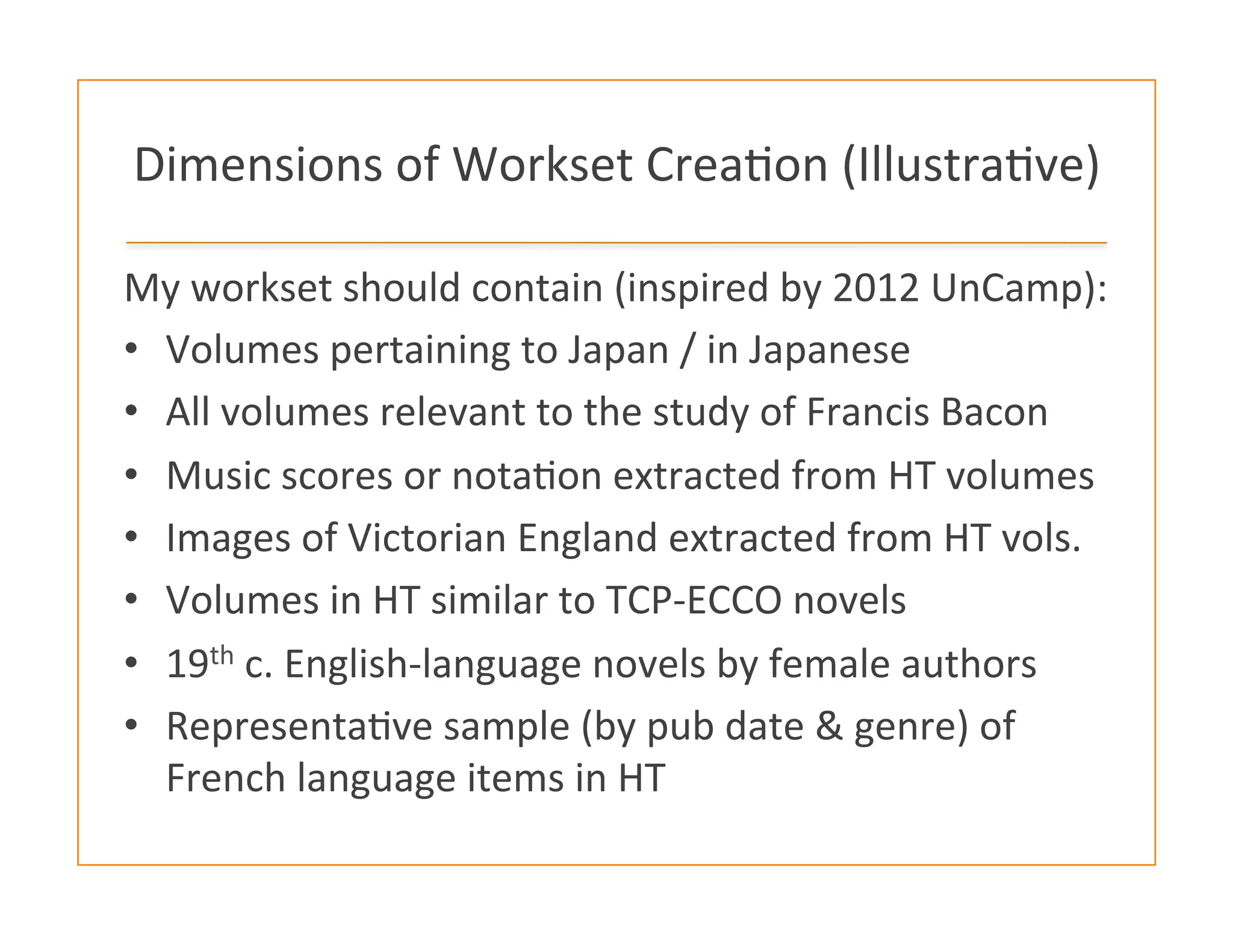Dimensions	
  of	
  Workset	
  Crea:on	
  (Illustra:ve)	
  
My	
  workset	
  should	
  contain	
  (inspired	
  by	
  2012	
  UnCamp):	
  	
  
•  Volumes	
  pertaining	
  to	
  Japan	
  /	
  in	
  Japanese	
  
•  All	
  volumes	
  relevant	
  to	
  the	
  study	
  of	
  Francis	
  Bacon	
  
•  Music	
  scores	
  or	
  nota:on	
  extracted	
  from	
  HT	
  volumes	
  
•  Images	
  of	
  Victorian	
  England	
  extracted	
  from	
  HT	
  vols.	
  
•  Volumes	
  in	
  HT	
  similar	
  to	
  TCP-­‐ECCO	
  novels	
  
•  19th	
  c.	
  English-­‐language	
  novels	
  by	
  female	
  authors	
  	
  
•  Representa:ve	
  sample	
  (by	
  pub	
  date	
  &	
  genre)	
  of	
  
French	
  language	
  items	
  in	
  HT	
  
 