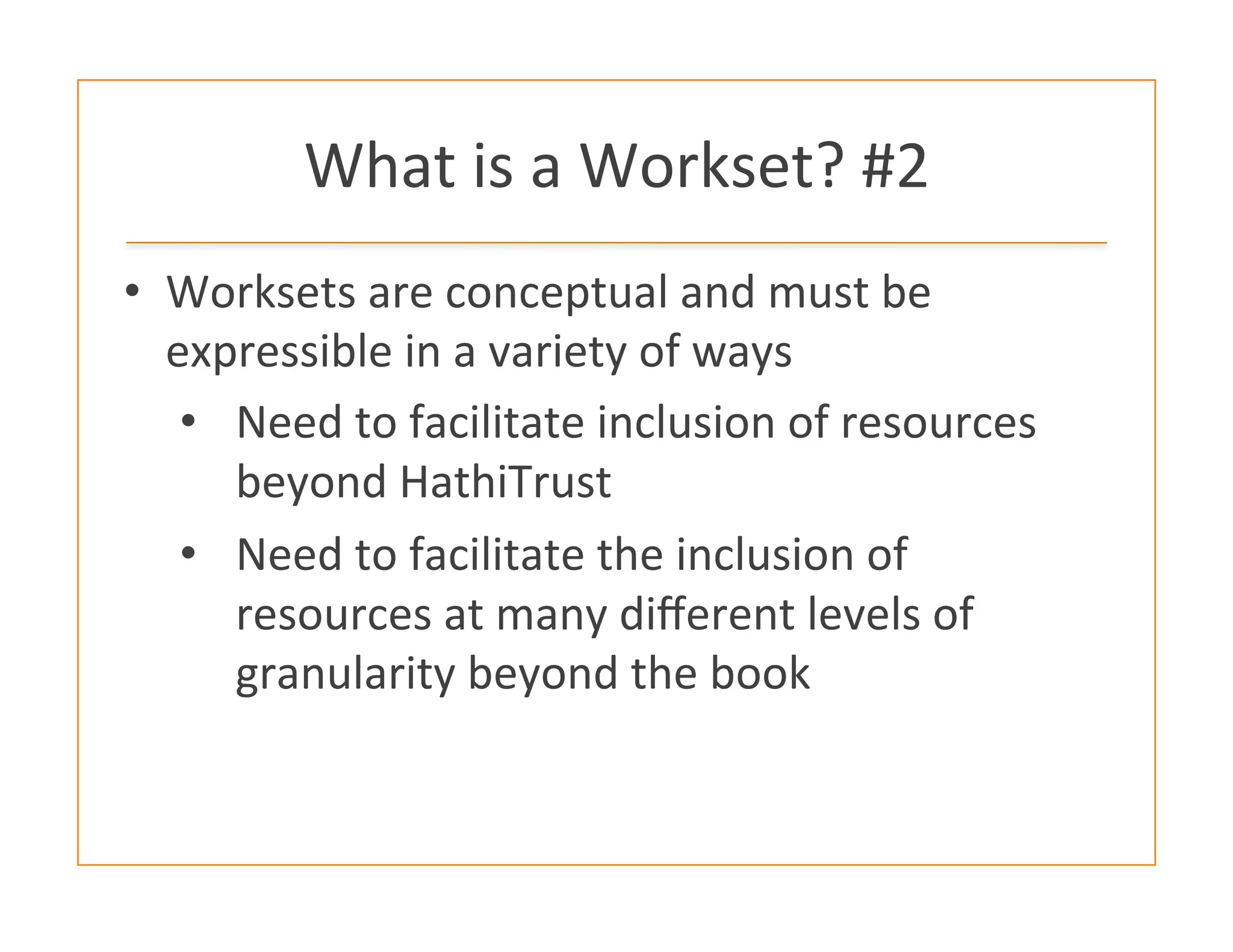 What	
  is	
  a	
  Workset?	
  #2	
  
•  Worksets	
  are	
  conceptual	
  and	
  must	
  be	
  
expressible	
  in	
  a	
  variety	
  of	
  ways	
  
•  Need	
  to	
  facilitate	
  inclusion	
  of	
  resources	
  
beyond	
  HathiTrust	
  
•  Need	
  to	
  facilitate	
  the	
  inclusion	
  of	
  
resources	
  at	
  many	
  diﬀerent	
  levels	
  of	
  
granularity	
  beyond	
  the	
  book	
  
 