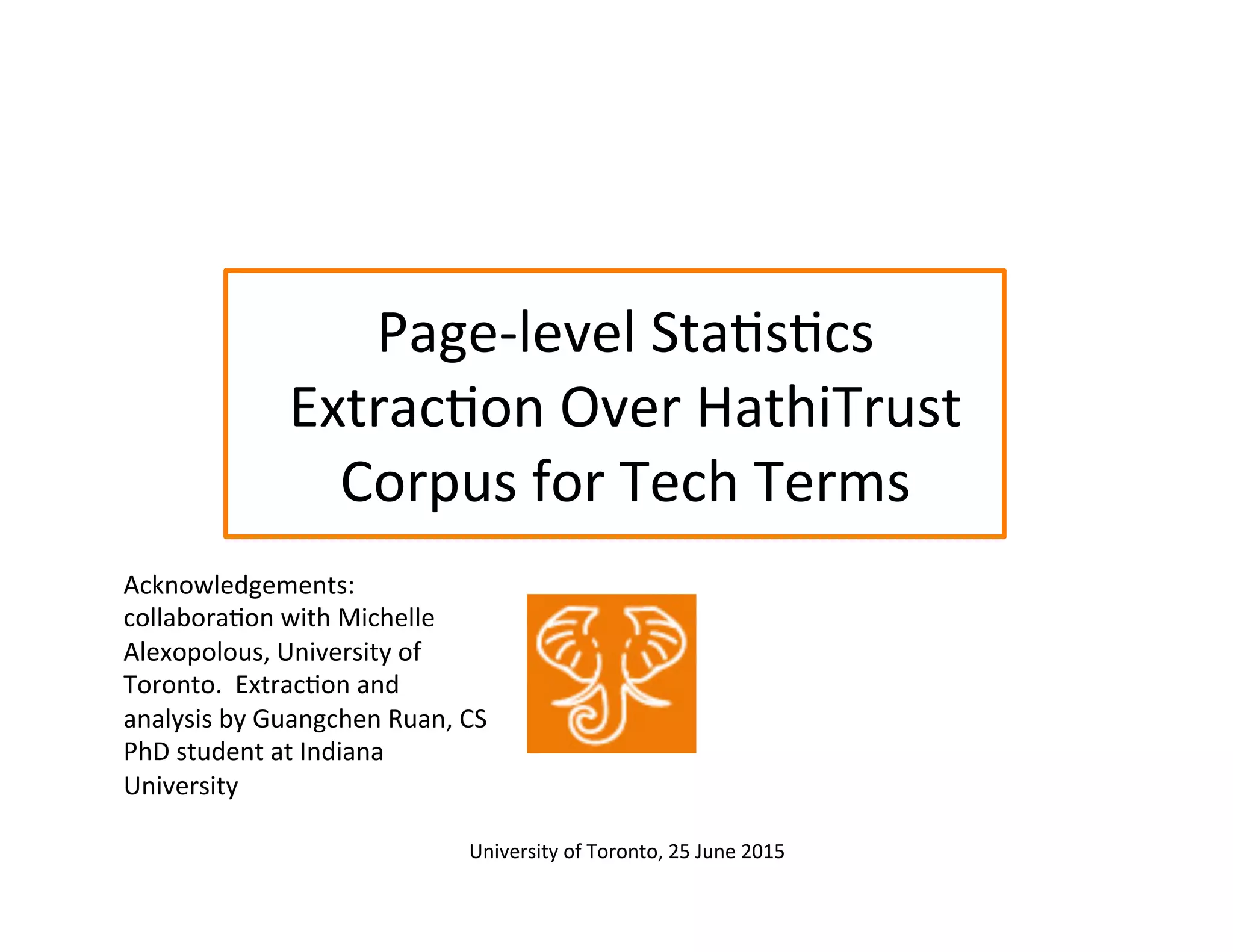 Page-­‐level	
  Sta:s:cs	
  
Extrac:on	
  Over	
  HathiTrust	
  
Corpus	
  for	
  Tech	
  Terms	
  
Acknowledgements:	
  
collabora:on	
  with	
  Michelle	
  
Alexopolous,	
  University	
  of	
  
Toronto.	
  	
  Extrac:on	
  and	
  
analysis	
  by	
  Guangchen	
  Ruan,	
  CS	
  
PhD	
  student	
  at	
  Indiana	
  
University	
  
University	
  of	
  Toronto,	
  25	
  June	
  2015	
  	
  
 