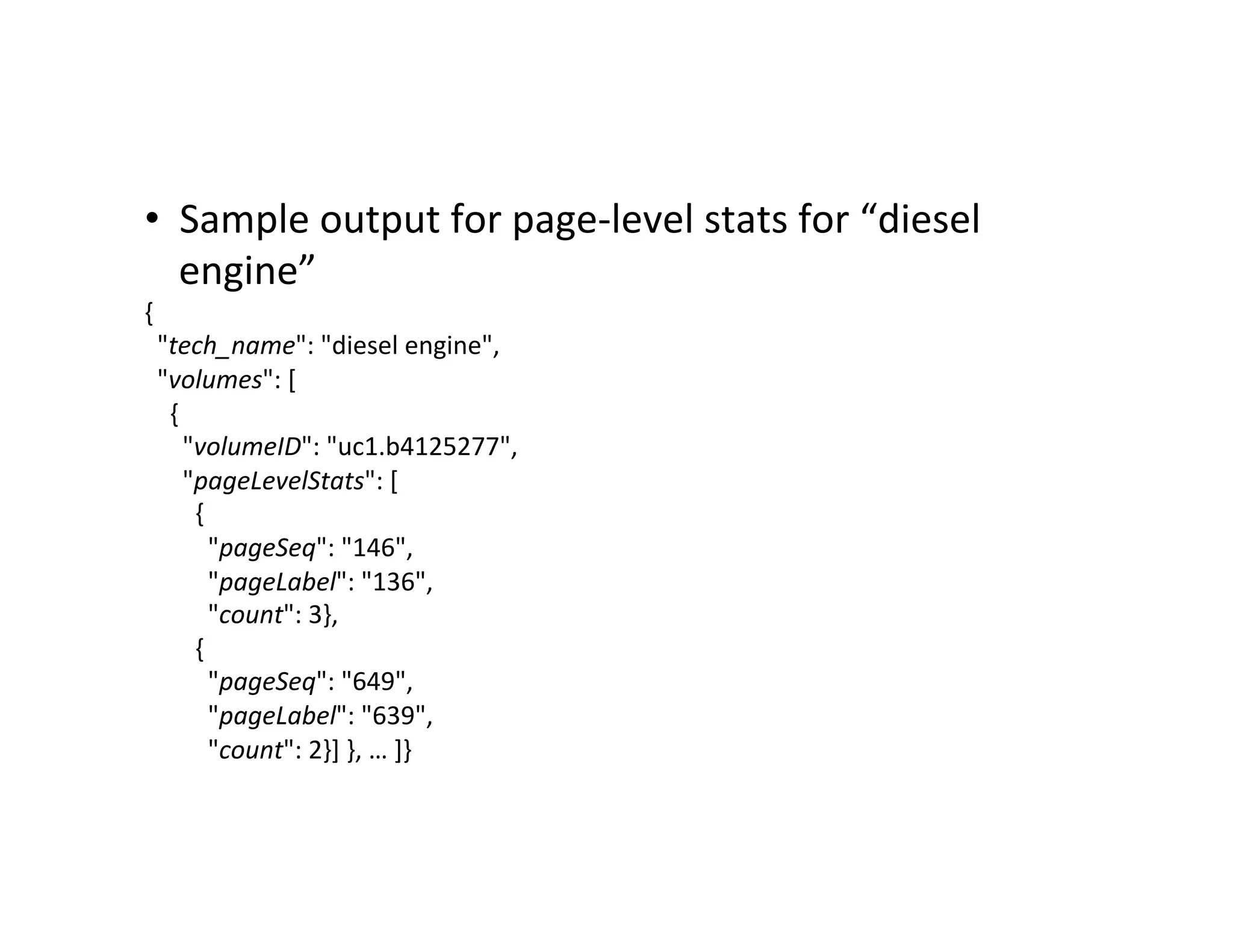 •  Sample	
  output	
  for	
  page-­‐level	
  stats	
  for	
  “diesel	
  
engine”	
  
{	
  
	
  	
  "tech_name":	
  "diesel	
  engine",	
  
	
  	
  "volumes":	
  [	
  
	
  	
  	
  	
  {	
  
	
  	
  	
  	
  	
  	
  "volumeID":	
  "uc1.b4125277",	
  
	
  	
  	
  	
  	
  	
  "pageLevelStats":	
  [	
  
	
  	
  	
  	
  	
  	
  	
  	
  {	
  
	
  	
  	
  	
  	
  	
  	
  	
  	
  	
  "pageSeq":	
  "146",	
  
	
  	
  	
  	
  	
  	
  	
  	
  	
  	
  "pageLabel":	
  "136",	
  
	
  	
  	
  	
  	
  	
  	
  	
  	
  	
  "count":	
  3},	
  
	
  	
  	
  	
  	
  	
  	
  	
  {	
  
	
  	
  	
  	
  	
  	
  	
  	
  	
  	
  "pageSeq":	
  "649",	
  
	
  	
  	
  	
  	
  	
  	
  	
  	
  	
  "pageLabel":	
  "639",	
  
	
  	
  	
  	
  	
  	
  	
  	
  	
  	
  "count":	
  2}]	
  },	
  …	
  ]}	
  
 