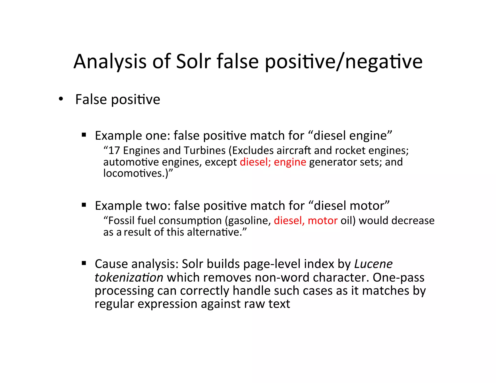 Analysis	
  of	
  Solr	
  false	
  posi:ve/nega:ve	
  
•  False	
  posi:ve	
  
§  Example	
  one:	
  false	
  posi:ve	
  match	
  for	
  “diesel	
  engine”	
  
“17	
  Engines	
  and	
  Turbines	
  (Excludes	
  aircraq	
  and	
  rocket	
  engines;	
  
automo:ve	
  engines,	
  except	
  diesel;	
  engine	
  generator	
  sets;	
  and	
  
locomo:ves.)”	
  
§  Example	
  two:	
  false	
  posi:ve	
  match	
  for	
  “diesel	
  motor”	
  
“Fossil	
  fuel	
  consump:on	
  (gasoline,	
  diesel,	
  motor	
  oil)	
  would	
  decrease	
  
as	
  a	
  result	
  of	
  this	
  alterna:ve.”	
  
§  Cause	
  analysis:	
  Solr	
  builds	
  page-­‐level	
  index	
  by	
  Lucene	
  
tokenizaHon	
  which	
  removes	
  non-­‐word	
  character.	
  One-­‐pass	
  
processing	
  can	
  correctly	
  handle	
  such	
  cases	
  as	
  it	
  matches	
  by	
  
regular	
  expression	
  against	
  raw	
  text	
  
 