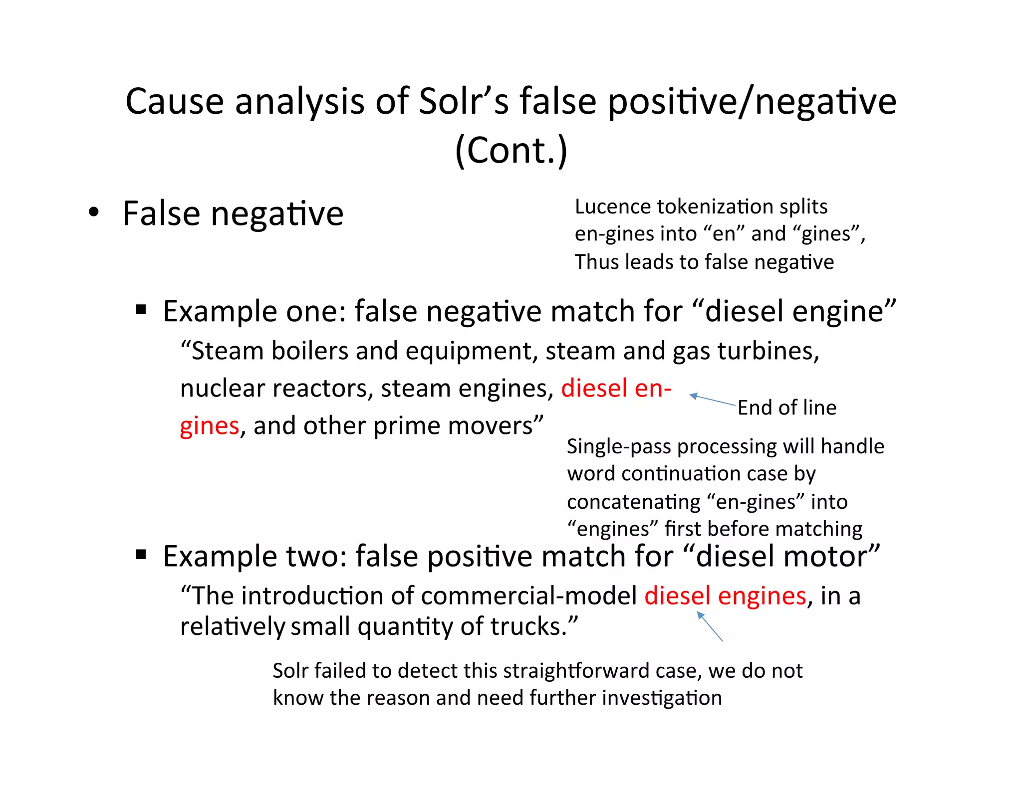 Cause	
  analysis	
  of	
  Solr’s	
  false	
  posi:ve/nega:ve	
  
(Cont.)	
  
•  False	
  nega:ve	
  
	
  
§  Example	
  one:	
  false	
  nega:ve	
  match	
  for	
  “diesel	
  engine”	
  
“Steam	
  boilers	
  and	
  equipment,	
  steam	
  and	
  gas	
  turbines,	
  	
  
nuclear	
  reactors,	
  steam	
  engines,	
  diesel	
  en-­‐	
  
gines,	
  and	
  other	
  prime	
  movers”	
  
§  Example	
  two:	
  false	
  posi:ve	
  match	
  for	
  “diesel	
  motor”	
  
“The	
  introduc:on	
  of	
  commercial-­‐model	
  diesel	
  engines,	
  in	
  a	
  
rela:vely	
  small	
  quan:ty	
  of	
  trucks.”	
  
Lucence	
  tokeniza:on	
  splits	
  
en-­‐gines	
  into	
  “en”	
  and	
  “gines”,	
  
Thus	
  leads	
  to	
  false	
  nega:ve	
  
End	
  of	
  line	
  
Single-­‐pass	
  processing	
  will	
  handle	
  	
  
word	
  con:nua:on	
  case	
  by	
  	
  
concatena:ng	
  “en-­‐gines”	
  into	
  
“engines”	
  ﬁrst	
  before	
  matching	
  
Solr	
  failed	
  to	
  detect	
  this	
  straigh‚orward	
  case,	
  we	
  do	
  not	
  
know	
  the	
  reason	
  and	
  need	
  further	
  inves:ga:on	
  
 
